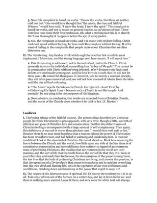 5. Now this complaint is based on works. “I know thy works, that thou art neither
cold nor hot.” One would have thought that “the Amen, the true and faithful
Witness,” would have said, “I know thy heart; I know thy spirit.” The complaint is
based on works, and not so much on general conduct as on labours of love. These
were less than since their first profession. Oh, what a striking fact this is in church
life! How thoroughly it reappears before the eye of every pastor.
6. See, the complaint is based on works, and it is made with evident feeling. Christ
could not speak without feeling, far less could He complain without feeling. It is the
want of feeling in the complaints that people make about Churches that so often
distresses one.
II. The threatening. Any food or drink which ought to be either hot or cold is most
unpleasant if lukewarm; and the strong language used here means, “I will reject thee.”
1. This threatening is addressed, not to the individual, but to the Church. Christ
presently turns to the individual, counselling him “to buy of Me gold.” You cannot be
in communion with Christ without being rebuked. Why? Because your faults and
defects are continually coming out, and His love for you is such that He will not let
them pass—He cannot let them pass. If, however, you be merely a nominal disciple,
they will often pass unnoticed, and you will not hear a sound of rebuke from the skies
until the day of final reckoning.
2. “The Amen” rejects the lukewarm Church. He rejects it—how? First, by
withdrawing His Spirit from it because such a Church is not His temple. And
secondly, by not using it for the purposes of His kingdom.
3. Now, observe, in conclusion, that works are expected from a Christian Church,
and the works of the Church show whether it be cold or hot. (S. Martin.)
Laodicea
I. The loving rebuke of the faithful witness. The persons thus described are Christian
people (for their Christianity is presupposed), with very little, though a little, warmth of
affection and glow of Christian love and consecration. Further this defectiveness of
Christian feeling is accompanied with a large amount of self-complacency. Then again,
this deficiency of warmth is worse than absolute zero. “I would thou weft cold or hot.”
Because there is no man more hopeless than a man on whom the power of Christianity
has been brought to bear, and has failed in warming and quickening him. Is that our
condition? Look at the standard of Christian life round about us. Mark how wavering the
line is between the Church and the world; how little upon our side of the line there is of
conspicuous consecration and unworldliness: how entirely in regard of an enormous
mass of professing Christians, the maxims that are common in the world are their
maxims; and the sort of life that the world lives is the sort of life that they live. Look at
your Churches and mark their feebleness, the slow progress of the gospel among them,
the low lives that the bulk of professing Christians are living, and answer the question, is
that the operation of a Divine Spirit that comes to transform and to quicken everything
into His own vivid and flaming life? or is it the operation of our own selfishness and
worldliness, crushing down and hemming in the power that ought to sway us?
II. The causes of this lukewarmness of spiritual life. Of course the tendency to it is in us
all. Take a bar of iron out of the furnace on a winter day, and lay it down in the air, and
there is nothing more wanted. Leave it there, and very soon the white heat will change
 