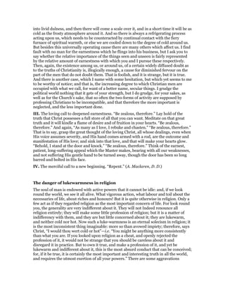 into livid dulness, and then there will come a scale over it, and in a short time it will be as
cold as the frosty atmosphere around it. And so there is always a refrigerating process
acting upon us, which needs to be counteracted by continual contact with the fiery
furnace of spiritual warmth, or else we are cooled down to the degree of cold around us.
But besides this universally operating cause there are many others which affect us. I find
fault with no man for the earnestness which he flings into his business, but I ask you to
say whether the relative importance of the things seen and unseen is fairly represented
by the relative amount of earnestness with which you and I pursue these respectively.
Then, again, the existence among us, or around us, of a certain widely diffused doubt as
to the truths of Christianity is, illogically enough, a cause for diminished fervour on the
part of the men that do not doubt them. That is foolish, and it is strange, but it is true.
And there is another case, which I name with some hesitation, but which yet seems to me
to be worthy of notice; and that is, the increasing degree to which Christian men are
occupied with what we call, for want of a better name, secular things. I grudge the
political world nothing that it gets of your strength, but I do grudge, for your sakes, as
well as for the Church’s sake, that so often the two forms of activity are supposed by
professing Christians to be incompatible, and that therefore the more important is
neglected, and the less important done.
III. The loving call to deepened earnestness. “Be zealous, therefore.” Lay hold of the
truth that Christ possesses a full store of all that you can want. Meditate on that great
truth and it will kindle a flame of desire and of fruition in your hearts. “Be zealous,
therefore.” And again, “As many as I love, I rebuke and chasten.” “Be zealous, therefore.”
That is to say, grasp the great thought of the loving Christ, all whose dealings, even when
His voice assumes severity, and His hand comes armed with a rod, are the outcome and
manifestation of His love; and sink into that love, and that will make your hearts glow.
“Behold, I stand at the door and knock.” “Be zealous, therefore.” Think of the earnest,
patient, long-suffering appeal which the Master makes, bearing with all our weaknesses,
and not suffering His gentle hand to be turned away, though the door has been so long
barred and bolted in His face.
IV. The merciful call to a new beginning. “Repent.” (A. Maclaren, D. D.)
The danger of lukewarmness in religion
The soul of man is endowed with active powers that it cannot be idle: and, if we look
round the world, we see it all alive. What vigorous action, what labour and toil about the
necessaries of life, about riches and honours! But it is quite otherwise in religion. Only a
few act as if they regarded religion as the most important concern of life. For look round
you, the generality are very indifferent about it. They will not Indeed renounce all
religion entirely; they will make some little profession of religion; but it is a matter of
indifferency with them, and they are but little concerned about it; they are lukewarm,
and neither cold nor hot. Now such a luke-warmness is an eternal solecism in religion; it
is the most inconsistent thing imaginable: more so than avowed impiety; therefore, says
Christ, “I would thou wert cold or hot”—i.e. “You might be anything more consistently
than what you are. If you looked upon religion as a cheat, and openly rejected the
profession of it, it would not be strange that you should be careless about it and
disregard it in practice. But to own it true, and make a profession of it, and yet be
lukewarm and indifferent about it, this is the most absurd conduct that can be conceived;
for, if it be true, it is certainly the most important and interesting truth in all the world,
and requires the utmost exertion of all your powers.” There are some aggravations
 