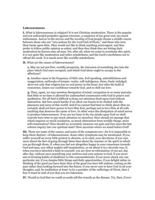 Lukewarmness
I. What is lukewarmness in religion? It is not Christian moderation. There is the popular
and not unfounded prejudice against extremes, a suspicion of too great zeal, too much
enthusiasm. And so in the service and the worship of God people choose a middle course
between those who are “very jealous for the Lord God of Hosts,” and those who turn
their backs upon Him. They would not like to think anything extravagant; and they
prefer to follow public opinion as safest; and then they think they are letting their
moderation be known unto all men. Yet, after all, when we come to scrutinise this spirit,
it is not quite like moderation and sober-mindedness, and the Lord’s carefulness not to
offend the weak. It is much more like worldly-mindedness.
II. What are the causes of lukewarmness?
1. May we not put first, worldly prosperity, the intrusion of something else into the
place which God once occupied, and which God alone ought to occupy in the
affections?
2. Another cause is the frequency of little sins. Evil speaking, untruthfulness and
exaggeration, outbreaks of temper, vanity, self-indulgence, these, freely indulged,
show not only that religion has no real power in the heart, but relax the hold of
conscience, lessen our confidence towards God, and so chill our love.
3. Then, again, we may mention dissipation of mind, occupation in so many pursuits
that little or no time is allowed for undisturbed communion with God in prayer and
meditation. We all find it difficult to keep our attention fixed upon God without
distraction. But how much harder if we allow our hearts to be choked with the
pleasures and cares of this world! And if we cannot find time to think about Him we
certainly shall not have power to love Him first, perhaps not to love Him at all with
anything that deserves the name of love. In other ways this dissipation of mind serves
to produce lukewarmness. If we are too busy to fix our minds upon God we shall
scarcely have time to pay much attention to ourselves. How should we manage that
which requires so much resolution, so much abstraction from worldly things, strict
self-examination? How should we accurately measure our gain and loss since the last
solemn inquiry into our spiritual state? How ascertain where we stand before God?
III. These are some of the causes, and some of the symptoms too—for it is impossible to
keep them distinct—of lukewarmness. Some other symptoms may be mentioned. If you
suffer yourself on every little pretext to shorten, or to omit, your devotions; if you care
more about the fact of going through them than about the manner or the spirit in which
you go through them; if, when you feel not altogether happy in your conscience towards
God and man, you either neglect self-examination, or set about it in a slovenly way; if,
when you have detected a fault in yourself, you are slow at reformation; if you act, day
after day, without once sanctifying your motives and your actions to God; if you never
aim at forming habits of obedience to His commandments; if you never attack any one
particular sin; if you despise little things and daily opportunities; if you delight rather in
thinking of the good you have done than of the good you have left undone, resting on the
past rather than looking forward into the future; if you never care to have God in all your
thoughts, and, by meditation at least, to be a partaker of the sufferings of Christ, then I
fear it must be said of you that you are lukewarm.
IV. Would to God that we could as easily tell the remedy as the disease. Try, then, if ever
 