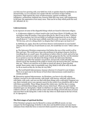 you feel your love growing cold, your faith less vivid, to quicken them by meditation on
eternal truths, so as to saturate your minds with the conviction of their infinite
importance. Fight against the cause of lukewarmness; against worldliness, self-
indulgence, carelessness, habitual sins, however little they may seem, self-complacency
in the past, the oppression of too many cares. That can be no duty which perils the soul.
(W. Mitchell, M. A.)
Lukewarmness
I. An exposure of some of the disgustful things which are found in lukewarm religion.
1. A lukewarm religion is a direct insult to the Lord Jesus Christ. If I boldly say I do
not believe what He teaches, I have given Him the lie. But if I say to Him, “I believe
what Thou teachest, but I do not think it of sufficient importance for me to disturb
myself about it,” I do in fact more wilfully resist His word; I as much as say to Him,
“If it be true, yet is it a thing which I so despise that I will not give my heart to it.”
2. Bethink you, again, does the Lord Jesus deserve such treatment at your hands?
and may He not well say of such hearts as ours, He would that we were “either cold or
hot”?
3. The lukewarm Christian compromises God before the eyes of the world in all he
does and says. The world sees a man who professes to be going to heaven, but he is
travelling there at a snail’s pace. He professes to believe there is a hell, and yet he has
tearless eyes and never seeks to snatch souls from going into the fire. Let the minister
be as earnest as ever he will about the things of God, the lukewarm Christian
neutralises any effect the minister can produce, because the world will judge the
Church not by the standard of the pulpit so much as by the level of the pew. And thus
they say, “There is no need for us to make so much stir about it; these peculiar
people, these saints, take it remarkably easy; they think it will all be well; no doubt
we do as much as they do, for they do very little.”
4. The Lord hateth lukewarmness, because wherever it is found it is out of place.
There is no spot near to the throne of God where lukewarmness could stand in a
seemly position.
II. Dissuasives against lukewarmness. As Christians, you have to do with solemn
realities; you have to do with eternity, with death, with heaven, with hell, with Christ,
with Satan, with souls, and can you deal with these things with a cold spirit? Suppose you
can, there certainly never was a greater marvel in the world, if you should be able to deal
with them successfully. These things demand the whole man. And the day is coming
when you will think these things worthy of your whole heart. When you and I shall lie
stretched upon our dying beds, I think we shall have to regret, above all other things, our
coldness of heart. Ay, and there will be a time when the things of God will seem yet more
real even than on the dying bed. I refer to the day when we shall stand at the bar of God.
(C. H. Spurgeon.)
The first stages of spiritual decline
If the Christian’s progress may be likened to a steep and difficult ascent, we may
compare his first beginnings of decline to the slow and doubtful motion of some heavy
substance from which the force is removed which caused it to ascend, while the impetus
 