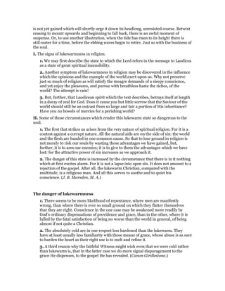is not yet gained which will shortly urge it down its headlong, unresisted course. Betwixt
ceasing to mount upwards and beginning to fall back, there is an awful moment of
suspense. Or, to use another illustration, when the tide has risen to its height there is
still-water for a time, before the ebbing waves begin to retire. Just so with the business of
the soul.
I. The signs of lukewarmness in religion.
1. We may first describe the state to which the Lord refers in the message to Laodicea
as a state of great spiritual insensibility.
2. Another symptom of lukewarmness in religion may be discovered in the influence
which the opinions and the example of the world exert upon us. Why not preserve
just so much of religion as will satisfy the meagre demands of a sleepy conscience,
and yet enjoy the pleasures, and pursue with breathless haste the riches, of the
world? The attempt is vain!
3. But, further, that Laodicean spirit which the text describes, betrays itself at length
in a decay of zeal for God. Does it cause you but little sorrow that the Saviour of the
world should still be an outcast from so large and fair a portion of His inheritance?
Have you no bowels of mercies for a perishing world?
II. Some of those circumstances which render this lukewarm state so dangerous to the
soul.
1. The first that strikes us arises from the very nature of spiritual religion. For it is a
contest against a corrupt nature. All the natural aids are on the side of sin: the world
and the flesh are banded in one common cause. So that to lose ground in religion is
not merely to risk our souls by wasting those advantages we have gained, but,
further, it is to arm our enemies; it is to give to them the advantages which we have
lost: for the attractive power of sin increases as we approach it.
2. The danger of this state is increased by the circumstance that there is in it nothing
which at first excites alarm. For it is not a lapse into open sin. It does not amount to a
rejection of the gospel. After all, the lukewarm Christian, compared with the
multitude, is a religious man. And all this serves to soothe and to quiet his
conscience. (J. B. Marsden, M. A.)
The danger of lukewarmness
1. There seems to be more likelihood of repentance, where men are manifestly
wrong, than where there is ever so small ground on which they flatter themselves
that they are right. Conscience in the one case may be awakened more readily by
God’s ordinary dispensations of providence and grace, than in the other, where it is
lulled by the fatal satisfaction of being no worse than the world in general, of being
almost if not quite a Christian.
2. The absolutely cold are in one respect less hardened than the lukewarm. They
have at least usually less familiarity with those means of grace, whose abuse is as sure
to harden the heart as their right use is to melt and refine it.
3. A third reason why the faithful Witness might wish even that we were cold rather
than lukewarm is, that in the latter case we do more signal disparagement to the
grace He dispenses, to the gospel He has revealed. (Canon Girdlestone.)
 