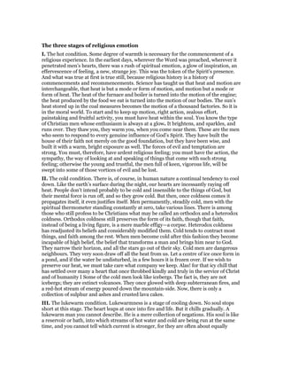 The three stages of religious emotion
I. The hot condition. Some degree of warmth is necessary for the commencement of a
religious experience. In the earliest days, wherever the Word was preached, wherever it
penetrated men’s hearts, there was s rush of spiritual emotion, a glow of inspiration, an
effervescence of feeling, a new, strange joy. This was the token of the Spirit’s presence.
And what was true at first is true still, because religious history is a history of
commencements and recommencements. Science has taught us that heat and motion are
interchangeable, that heat is but a mode or form of motion, and motion but a mode or
form of heat. The heat of the furnace and boiler is turned into the motion of the engine;
the heat produced by the food we eat is turned into the motion of our bodies. The sun’s
heat stored up in the coal measures becomes the motion of a thousand factories. So it is
in the moral world. To start and to keep up motion, right action, zealous effort,
painstaking and fruitful activity, you must have heat within the soul. You know the type
of Christian men whose enthusiasm is always at a glow. It brightens, and sparkles, and
runs over. They thaw you, they warm you, when you come near them. These are the men
who seem to respond to every genuine influence of God’s Spirit. They have built the
house of their faith not merely on the good foundation, but they have been wise, and
built it with a warm, bright exposure as well. The forces of evil and temptation are
strong. You must, therefore, have ardent religious feeling; you must have the action, the
sympathy, the way of looking at and speaking of things that come with such strong
feeling; otherwise the young and trustful, the men full of keen, vigorous life, will be
swept into some of those vortices of evil and be lost.
II. The cold condition. There is, of course, in human nature a continual tendency to cool
down. Like the earth’s surface during the night, our hearts are incessantly raying off
heat. People don’t intend probably to be cold and insensible to the things of God, but
their mental force is run off, and so they grow cold. But then, once coldness comes it
propagates itself, it even justifies itself. Men permanently, steadily cold, men with the
spiritual thermometer standing constantly at zero, take various lines. There is among
those who still profess to be Christians what may be called an orthodox and a heterodox
coldness. Orthodox coldness still preserves the form of its faith, though that faith,
instead of being a living figure, is a mere marble effigy—a corpse. Heterodox coldness
has readjusted its beliefs and considerably modified them. Cold tends to contract most
things, and faith among the rest. When men become cold after this fashion they become
incapable of high belief, the belief that transforms a man and brings him near to God.
They narrow their horizon, and all the stars go out of their sky. Cold men are dangerous
neighbours. They very soon draw off all the heat from us. Let a centre of ice once form in
a pond, and if the water be undisturbed, in a few hours it is frozen over. If we wish to
preserve our heat, we must take care what company we keep. Alas! for that icy chill that
has settled over many a heart that once throbbed kindly and truly in the service of Christ
and of humanity I Some of the cold men look like icebergs. The fact is, they are not
icebergs; they are extinct volcanoes. They once glowed with deep subterranean fires, and
a red-hot stream of energy poured down the mountain-side. Now, there is only a
collection of sulphur and ashes and crusted lava cakes.
III. The lukewarm condition. Lukewarmness is a stage of cooling down. No soul stops
short at this stage. The heart leaps at once into fire and life. But it chills gradually. A
lukewarm man you cannot describe. He is a mere collection of negations. His soul is like
a reservoir or bath, into which streams of hot water and cold are being run at the same
time, and you cannot tell which current is stronger, for they are often about equally
 