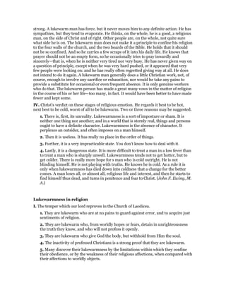 strong. A lukewarm man has force, but it never moves him to any definite action. He has
sympathies, but they tend to evaporate. He thinks, on the whole, he is a good, a religious
man, on the side of Christ and of right. Other people are, on the whole, not quite sure
what side he is on. The lukewarm man does not make it a principle to confine his religion
to the four walls of the church, and the two boards of the Bible. He holds that it should
not be so confined. And so he carries a few scraps of it into his daily life. He knows that
prayer should not be an empty form, so he occasionally tries to pray inwardly and
sincerely—that is, when he is neither very tired nor very busy. He has never given way on
a question of principle, except when he was very hard pushed, or it appeared that very
few people were looking on: and he has really often regretted giving way at all. He does
not intend to do it again. A lukewarm man generally does a little Christian work, not, of
course, enough to involve any sacrifice or exhaustion, nor would he take any pains to
provide a substitute for occasional or even frequent absence. It is only genuine workers
who do that. The lukewarm person has made a great many vows in the matter of religion
in the course of his or her life—too many, in fact. It would have been better to have made
fewer and kept some.
IV. Christ’s verdict on these stages of religious emotion. He regards it best to be hot,
next best to be cold, worst of all to be lukewarm. Two or three reasons may be suggested.
1. There is, first, its unreality. Lukewarmness is a sort of imposture or sham. It is
neither one thing nor another; and in a world that is sternly real, things and persons
ought to have a definite character. Lukewarmness is the absence of character. It
perplexes an outsider, and often imposes on a man himself.
2. Then it is useless. It has really no place in the order of things.
3. Further, it is a very impracticable state. You don’t know how to deal with it.
4. Lastly, it is a dangerous state. It is more difficult to treat a man in a low fever than
to treat a man who is sharply unwell. Lukewarmness tends not to get hotter, but to
get colder. There is really more hope for s man who is cold outright. He is not
blinding himself. He is not playing with truths. He knows he is cold. As a rule it is
only when lukewarmness has died down into coldness that a change for the better
comes. A man loses all, or almost all, religious life and interest, and then he starts to
find himself thus dead, and turns in penitence and fear to Christ. (John F. Ewing, M.
A.)
Lukewarmness in religion
I. The temper which our lord reproves in the Church of Laodicea.
1. They are lukewarm who are at no pains to guard against error, and to acquire just
sentiments of religion.
2. They are lukewarm who, from worldly hopes or fears, detain in unrighteousness
the truth they know, and who will not profess it openly.
3. They are lukewarm who give God the body, but withhold from Him the soul.
4. The inactivity of professed Christians is a strong proof that they are lukewarm.
5. Many discover their lukewarmness by the limitations within which they confine
their obedience, or by the weakness of their religious affections, when compared with
their affections to worldly objects.
 