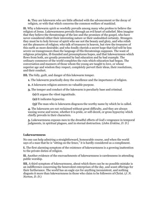 6. They are lukewarm who are little affected with the advancement or the decay of
religion, or with that which concerns the common welfare of mankind.
II. Why a lukewarm spirit so woefully prevails among many who profess to believe the
religion of Jesus. Lukewarmness prevails through an evil heart of unbelief. Men imagine
that they believe the threatenings of the law and the promises of the gospel, who have
never considered either their interesting nature or their undoubted certainty. Strangers
they must be to holy fervour of spirit who see not the beauty and glory, and who relish
not the pleasures of religion; who talk of treasures in heaven, but view the treasures of
this earth as more desirable; and who fondly cherish a secret hope that God will be less
severe on transgressors than the language of His threatenings supposes. The want of
religious principles, ill-founded and presumptuous hopes, and that lukewarmness which
flows from both, are greatly promoted by bad education and by bad example. The
ordinary commerce of the world completes the ruin which education had begun. The
conversation and manners of those whom the young are taught to love, or whose
superior age and wisdom they respect, completely pervert their ideas, their resolutions,
and their conduct.
III. The folly, guilt, and danger of this lukewarm temper.
1. The lukewarm practically deny the excellence and the importance of religion.
2. A lukewarm religion answers no valuable purpose.
3. The temper and conduct of the lukewarm is peculiarly base and criminal.
(1) It argues the vilest ingratitude.
(2) It indicates hypocrisy.
(3) The man who is lukewarm disgraces the worthy name by which he is called.
4. The lukewarm are not reclaimed without great difficulty, and they are always
waxing worse and worse, whether it is pride, or self-deceit, or gross hypocrisy which
chiefly prevails in their characters.
5. Lukewarmness exposes men to the dreadful effects of God’s vengeance in temporal
judgments, in spiritual plagues, and in eternal destruction. (John Erskine, D. D.)
Lukewarmness
No one can help admiring a straightforward, honourable course, and when the world
says of a man that he is “sitting on the fence,” it is hardly considered as a compliment.
I. The first alarming symptom of the existence of lukewarmness is a growing inattention
to the private duties of religion.
II. Another evidence of the encroachments of lukewarmness is carelessness in attending
public worship.
III. A third symptom of lukewarmness, about which there can be no possible mistake is
an indifference concerning the benevolent enterprises of the day, and scant offerings for
their furtherance. The world has an eagle eye for anything inconsistent, and nothing
disgusts it more than lukewarmness in those who claim to be followers of Christ. (J. N.
Norton, D. D.)
 