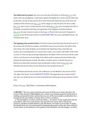 The faithful and true witnessThe faithful and true witnessThe faithful and true witnessThe faithful and true witness; who as he was in the days of his flesh; see Gill on Rev_1:5; so he
will be at the day of judgment, a swift witness against all ungodly men; and he may the rather take
up this title, not only on that account, but to show that the description he gives of the state and
condition of this church is just, Rev_3:15; and to engage it to take his advice the more readily,
Rev_3:18; and to assure it of the nearness of his coming, Rev_3:20; and to strengthen the faith of
his people, and quicken their hope and expectation of the happiness with him promised,
Rev_3:21; the same character is given to the Logos, or Word of the Lord, by the Targumist in
Jer_42:5, let the Word of the Lord be to us ‫ומהימן‬ ‫קשוט‬ ‫,לסהיך‬ "for a true and faithful witness"; the
very phrase here used,
The beginning of the creation of GodThe beginning of the creation of GodThe beginning of the creation of GodThe beginning of the creation of God; not the first creature that God made, but the first cause of
the creation; the first Parent, producer, and efficient cause of every creature; the author of the
old creation, who made all things out of nothing in the beginning of time; and of the new
creation, the everlasting Father of, everyone that is made a new creature; the Father of the world
to come, or of the new age and Gospel dispensation; the Maker of the new heaven and new earth;
and so a very fit person to be the Judge of the whole world, to summon all nations before him,
and pass the final sentence on them. The phrase is Jewish, and it is a title the Jews give to
Metatron, by whom they sometimes mean the Messiah; so those words in Gen_24:2, and
Abraham said unto his eldest servant of his house, they paraphrase thus (b),
""and Abraham said unto his servant", this is Metatron, (or the Mediator,) the servant of God,
"the eldest of his house"; for he is ‫מקום‬ ‫של‬ ‫בריותיו‬ ‫,תחלת‬ "the beginning of the creation of God",
who rules over all that he has; for to him the holy blessed God has given the government of all his
hosts.
Christ is the αρχη, "the Prince", or Governor of all creatures,
4. HE RY, "We now come to the last and worst of all the seven Asian churches, the
reverse of the church of Philadelphia; for, as there was nothing reproved in that, here is
nothing commended in this, and yet this was one of the seven golden candlesticks, for a
corrupt church may still be a church. Here we have, as before,
I. The inscription, to whom, and from whom. 1. To whom: To the angel of the church
of Laodicea. This was a once famous city near the river Lycus, had a wall of vast
compass, and three marble theatres, and, like Rome, was built on seven hills. It seems,
the apostle Paul was very instrumental in planting the gospel in this city, from which he
wrote a letter, as he mentions in the epistle to the Colossians, the last chapter, in which
 