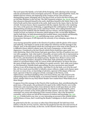 The Lord opens this Epistle, as he hath all the foregoing, with ushering in his message
with the proclamations of his sovereignty and power. He here calls himself the Amen, the
faithful and true witness, the beginning of the creation of God. Now all these are
distinguishing names, belonging only to the Son of God; as God in the first of them, and
as God-Man Mediator in the two last. The Old Testament scripture, Isa_65:16, declares,
that whosoever blesseth himself in the earth, shall bless himself in the Amen; that is, the
God of truth and he that sweareth in the earth, shall swear by the Amen. that is, the God
of truth. Everyone knows, that is acquainted with the original, that this is the rendering
of it. Now, in the great acts of blessing, or appealing for the confirmation of truth, these
distinguishing acts belong only to God. And hence Christ, when calling himself Amen,
plainly proves his Godhead, But the faithful and true witness, and the beginning of the
creation of God, are features of character which belong to him, as God-Man Mediator.
And by both these, he hath demonstrated his twofold nature, most plainly and blessedly.
If the Reader will turn to Col_1:15, and following verses, and the Poor Man’s
Commentary thereupon; it will supersede the necessity of my enlarging, upon them, in
this place.
Jesus having opened his epistle to the Church of Laodicea with the glories of his names
and authority, next begins to speak on the subject for which he sent the message to the
Church. And, in the description which the Lord hath given of the state of this Church, it
is difficult to know which to admire most, the Lord’s compassion, or their awful
degeneracy. Considered as the last Church which Christ would have upon earth, it is
truly distressing. Most of the former had spots upon them, but this of Laodicea was over-
run with a gangrene. And, what made it, if possible, yet more awful, she is represented as
speaking peace to herself, as needing nothing; while, in Christ’s eye, she was everything
the reverse, and drenched in the deepest poverty. Reader! how oft have I seen in sick
rooms, and dying chambers, deceptions of this kind, both spiritually and bodily. It is
indeed no uncommon thing in life, by reason of this self-deception, for those who have
the spots of death upon them, to be talking of a speedy recovery. And, while every looker-
on, but themselves, beholds death approaching, the poor unconscious man himself
believes it not, till he drops into eternity. And what it is by the body, so is it by the soul!
But, oh! how much more horrible! to behold a sinner without a single work of grace upon
his soul; no sense of sin, no knowledge of salvation, ignorant of the plague of his own
heart, ignorant of the love and grace of God, a stranger to the Person, work,
righteousness, and blood shedding of the Lord Jesus Christ; and, with respect to the
regenerating mercy of God the Spirit, as it concerns himself, he hath not so much as
heard; whether there be any Holy Ghost! Reader! how readest thou? What think you of
these things?
It appears from this message to the Church of the Laodiceans, that, notwithstanding the
great mass, of the people, who professed to be apart in the visible Church, were in this
awful state; and concerning whom Jesus declared, that he would spue them out of his
mouth; yet the Lord had a people among them, for whom he sent this Epistle, and to
whom he gave counsel, to buy of him gold and white raiment, and eye-salve. There is
somewhat very sweet and endearing in this counsel of Jesus, who is the Wonderful
counsellor, and in whom are hid all the treasures of wisdom and knowledge, Isa_9:6;
Col_2:3. It holds forth to my view, so very interesting an account of the wisdom, grace,
and loveliness of Jesus, that I would beg the Reader’s indulgence to dwell a moment
upon it.
By gold tried in the fire, can mean no other than Christ himself. He hath been tried,
indeed, in the fire of every exercise, when for his people he bore the sins and sorrows of
his redeemed, in his own body, on the tree. As the Church’s Surety, he stood exposed to
 