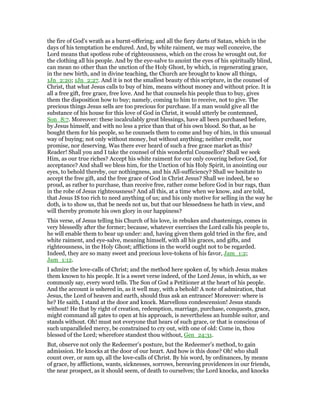 the fire of God’s wrath as a burnt-offering; and all the fiery darts of Satan, which in the
days of his temptation he endured. And, by white raiment, we may well conceive, the
Lord means that spotless robe of righteousness, which on the cross he wrought out, for
the clothing all his people. And by the eye-salve to anoint the eyes of his spiritually blind,
can mean no other than the unction of the Holy Ghost, by which, in regenerating grace,
in the new birth, and in divine teaching, the Church are brought to know all things,
1Jn_2:20; 1Jn_2:27. And it is not the smallest beauty of this scripture, in the counsel of
Christ, that what Jesus calls to buy of him, means without money and without price. It is
all a free gift, free grace, free love. And he that counsels his people thus to buy, gives
them the disposition how to buy; namely, coming to him to receive, not to give. The
precious things Jesus sells are too precious for purchase. If a man would give all the
substance of his house for this love of God in Christ, it would utterly be contemned,
Son_8:7. Moreover: these incalculably great blessings, have all been purchased before,
by Jesus himself, and with no less a price than that of his own blood. So that, as he
bought them for his people, so he counsels them to come and buy of him, in this unusual
way of buying; not only without money, but without anything; neither credit, nor
promise, nor deserving. Was there ever heard of such a free grace market as this?
Reader! Shall you and I take the counsel of this wonderful Counsellor? Shall we seek
Him, as our true riches? Accept his white raiment for our only covering before God, for
acceptance? And shall we bless him, for the Unction of his Holy Spirit, in anointing our
eyes, to behold thereby, our nothingness, and his All-sufficiency? Shall we hesitate to
accept the free gift, and the free grace of God in Christ Jesus? Shall we indeed, be so
proud, as rather to purchase, than receive free, rather come before God in bur rags, than
in the robe of Jesus righteousness? And all this, at a time when we know, and are told,
that Jesus IS too rich to need anything of us; and his only motive for selling in the way he
doth, is to show us, that be needs not us, but that our blessedness he hath in view, and
will thereby promote his own glory in our happiness?
This verse, of Jesus telling his Church of his love, in rebukes and chastenings, comes in
very blessedly after the former; because, whatever exercises the Lord calls his people to,
he will enable them to bear up under: and, having given them gold tried in the fire, and
white raiment, and eye-salve, meaning himself, with all his graces, and gifts, and
righteousness, in the Holy Ghost; afflictions in the world ought not to be regarded.
Indeed, they are so many sweet and precious love-tokens of his favor, Jam_1:2;
Jam_1:12.
I admire the love-calls of Christ; and the method here spoken of, by which Jesus makes
them known to his people. It is a sweet verse indeed, of the Lord Jesus, in which, as we
commonly say, every word tells. The Son of God a Petitioner at the heart of his people.
And the account is ushered in, as it well may, with a behold! A note of admiration, that
Jesus, the Lord of heaven and earth, should thus ask an entrance! Moreover: where is
he? He saith, I stand at the door and knock. Marvellous condescension! Jesus stands
without! He that by right of creation, redemption, marriage, purchase, conquests, grace,
might command all gates to open at his approach, is nevertheless an humble suitor, and
stands without. Oh! must not everyone that hears of such grace, or that is conscious of
such unparalleled mercy, be constrained to cry out, with one of old: Come in, thou
blessed of the Lord; wherefore standest thou without, Gen_24:31.
But, observe not only the Redeemer’s posture, but the Redeemer’s method, to gain
admission. He knocks at the door of our heart. And how is this done? Oh! who shall
count over, or sum up, all the love-calls of Christ. By his word, by ordinances, by means
of grace, by afflictions, wants, sicknesses, sorrows, bereaving providences in our friends,
the near prospect, as it should seem, of death to ourselves; the Lord knocks, and knocks
 