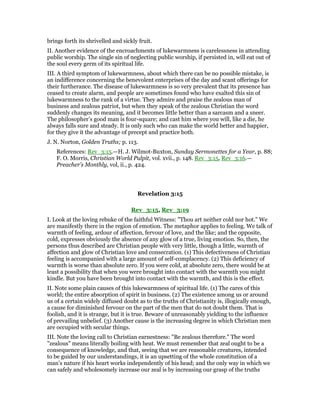 brings forth its shrivelled and sickly fruit.
II. Another evidence of the encroachments of lukewarmness is carelessness in attending
public worship. The single sin of neglecting public worship, if persisted in, will eat out of
the soul every germ of its spiritual life.
III. A third symptom of lukewarmness, about which there can be no possible mistake, is
an indifference concerning the benevolent enterprises of the day and scant offerings for
their furtherance. The disease of lukewarmness is so very prevalent that its presence has
ceased to create alarm, and people are sometimes found who have exalted this sin of
lukewarmness to the rank of a virtue. They admire and praise the zealous man of
business and zealous patriot, but when they speak of the zealous Christian the word
suddenly changes its meaning, and it becomes little better than a sarcasm and a sneer.
The philosopher’s good man is four-square; and cast him where you will, like a die, he
always falls sure and steady. It is only such who can make the world better and happier,
for they give it the advantage of precept and practice both.
J. N. Norton, Golden Truths; p. 113.
References: Rev_3:15.—H. J. Wilmot-Buxton, Sunday Sermonettes for a Year, p. 88;
F. O. Morris, Christian World Pulpit, vol. xvii., p. 148. Rev_3:15, Rev_3:16.—
Preacher’s Monthly, vol, ii., p. 424.
Revelation 3:15
Rev_3:15, Rev_3:19
I. Look at the loving rebuke of the faithful Witness: "Thou art neither cold nor hot." We
are manifestly there in the region of emotion. The metaphor applies to feeling. We talk of
warmth of feeling, ardour of affection, fervour of love, and the like; and the opposite,
cold, expresses obviously the absence of any glow of a true, living emotion. So, then, the
persons thus described are Christian people with very little, though a little, warmth of
affection and glow of Christian love and consecration. (1) This defectiveness of Christian
feeling is accompanied with a large amount of self-complacency. (2) This deficiency of
warmth is worse than absolute zero. If you were cold, at absolute zero, there would be at
least a possibility that when you were brought into contact with the warmth you might
kindle. But you have been brought into contact with the warmth, and this is the effect.
II. Note some plain causes of this lukewarmness of spiritual life. (1) The cares of this
world; the entire absorption of spirit in business. (2) The existence among us or around
us of a certain widely diffused doubt as to the truths of Christianity is, illogically enough,
a cause for diminished fervour on the part of the men that do not doubt them. That is
foolish, and it is strange, but it is true. Beware of unreasonably yielding to the influence
of prevailing unbelief. (3) Another cause is the increasing degree in which Christian men
are occupied with secular things.
III. Note the loving call to Christian earnestness: "Be zealous therefore." The word
"zealous" means literally boiling with heat. We must remember that zeal ought to be a
consequence of knowledge, and that, seeing that we are reasonable creatures, intended
to be guided by our understandings, it is an upsetting of the whole constitution of a
man’s nature if his heart works independently of his head; and the only way in which we
can safely and wholesomely increase our zeal is by increasing our grasp of the truths
 