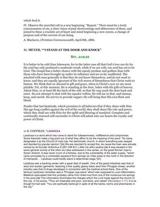 which feed it.
IV. Observe the merciful call to a new beginning: "Repent." There must be a lowly
consciousness of sin, a clear vision of past shortcomings and abhorrence of these, and
joined to these a resolute act of heart and mind beginning a new course, a change of
purpose and of the current of our being.
A. Maclaren, Christian Commonwealth, April 8th, 1886.
11. MEYER, ““I STAND AT THE DOOR AND KNOCK”
Rev_3:14-22
It is better to be cold than lukewarm, for in the latter case all that God’s love can do for
the soul has only produced a moderate result, while if we are cold, our soul has yet to be
tried. The Gospel has a better chance with the openly profane and godless than with
those who have been brought up under its influence and are so far unaffected. The
mischief with men generally is that they do not know themselves, and do not want to
know; and they are equally ignorant of the rich stores of blessedness that Christ waits to
bestow. We think that we abound in gift and grace, when in Christ’s eyes we are most
pitiable. Yet, at this moment, He is standing at the door, laden with the gifts of heaven.
Admit Him, or at least lift the latch of the will, so that He may push the door back and
enter. Do not attempt to deal with the squalor within; He will see to that, and cleanse,
keep, and enrich. Do not try to provide supper; He will bring thee His own flesh and
blood.
Ponder that last beatitude, which promises to all believers that if they share with Him
His age-long conflict against the evil of the world, they shall share His rule and power,
which they shall use with Him for the uplift and blessing of mankind. Complete and
continually renewed self-surrender to Christ will admit into our hearts the royalty and
power of Christ.
11 B. COFFMAN, “LAODICEA
Laodicea is a word which has come to stand for lukewarmness, indifference and compromise.
Some theorists make a big point out of what they affirm to be the meaning of the word: "Its name
designates it as the Church of mob rule, the democratic church, in which everything was swayed
and decided by popular opinion."[55] We are reluctant to accept this, be cause the town was actually
named by its founder Antiochus II (261-246 B.C.) after his wife Laodice.[56] It was situated in the
same general vicinity of the other six cities addressed in this series, on the great Roman road to
Syrian Antioch. It was never much of a fortress, due to the vulnerability of the water supply, "which
came principally by a vulnerable aqueduct from springs six miles away to the north in the direction
of Hieropolis ... Laodicea could hardly stand a determined siege."[57]
Laodicea was a banking center with a great deal of wealth. One of the great industries was that of
wool and woolen garments, featuring a fine quality glossy black wool from Phrygian sheep; another
industry was that of drugs developed in connection with the medical school there. One of the
famous Laodicean remedies was a "Phrygian eye-salve" which was supposed to cure inflammation.
Blaiklock speculated that this probably came from dried mud from one of the numerous hot springs
in the area.[58] This information illuminates the charges which the Lord made against the church of
this city, in his words, "Thou art miserable and poor, and blind, and naked" (Revelation 3:17). It is as
though he had said, "You are spiritually bankrupt in spite of all the banks, looms and pharmacies in
the city."
 