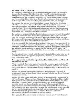 12. MACLARE , “LAODICEA
We learn from Paul’s Epistle to the Colossians that there was a very close connection
between that Church and this at Laodicea. It is a probable conjecture that a certain
Archippus, who is spoken of in the former Epistle, was the bishop or pastor of the
Laodicean Church. And if, as seems not unlikely, the ‘angels’ of these Asiatic churches
were the presiding officers of the same, then it is at least within the limits of possibility
that the ‘angel of the Church at Laodicea,’ who received the letter, was Archippus.
The message that was sent to Archippus by Paul was this: ‘Take heed to the ministry
which thou hast received of the Lord, that thou fulfill it.’ And if thirty years had passed,
and then Archippus got this message: ‘Thou art neither cold nor hot,’ you have an
example of how a little negligence in manifest duty on the part of a Christian man may
gradually grow and spread, like a malignant cancer, until it has eaten all the life out of
him, and left him a mere shell. The lesson is for us all.
But whether we see an individual application in these words or no, certainly the ‘angel of
the church’ is spoken of in his character of a representative of the whole Church. So,
then, this Laodicean community had no works. So far had declension gone that even
Christ’s eye could see no sign of the operation of the religious principle in it; and all that
He could say about it was, ‘thou art neither cold nor hot.’
It is very remarkable that the first and the last letters to the seven Churches deal with the
same phase of religious declension, only that the one is in the germ and the other is fully
developed. The Church of Ephesus had still works abundant, receiving and deserving the
warm-hearted commendation of the Master, but they had ‘left their first love.’ The
Church at Laodicea had no works, and in it the disease had sadly, and all but universally,
spread.
Now then, dear friends, I intend, not in the way of rebuke, God knows, but in the way of
earnest remonstrance and appeal to you professing Christians, to draw some lessons
from these solemn words.
I. I pray you to look at that loving rebuke of the faithful Witness: ‘Thou art
neither cold nor hot.’
"We are manifestly there in the region of emotion. The metaphor applies to feeling. We
talk, for instance, about warmth of feeling, ardour of affection, fervour of love, and the
like. And the opposite, cold, expresses obviously the absence of any glow of a true living
emotion.
So, then, the persons thus described are Christian people (for their Christianity is
presupposed), with very little, though a little, warmth of affection and glow of Christian
love and consecration.
Further, this defectiveness of Christian feeling is; accompanied with a large amount of
self-complacency: - ‘Thou sayest I am rich, and increased with goods, and have need of
nothing; and knowest not that thou art wretched, and miserable, and poor, and blind,
and naked.’ Of course it is so. A numbed limb feels no pain. As cold increases the
sensation of cold, and of everything else, goes away. And a sure mark of defective
religious emotion is absolute unconsciousness on the man’s part that there is anything
the matter with him. All of you that have no sense that the indictment applies to you, by
the very fact show that it applies most especially and most tragically to you. Self-
complacency diagnoses spiritual cold, and is an inevitable and a constantly
accompanying symptom of a deficiency of religious emotion.
Then again, this deficiency of warmth is worse than absolute zero. ‘I would thou wert
 