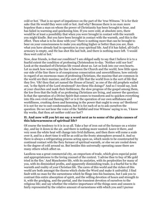 cold or hot.’ That is no spurt of impatience on the part of the ‘true Witness.’ It is for their
sake that He would they were cold or hot. And why? Because there is no man more
hopeless than a man on whom the power of Christianity has been brought to bear, and
has failed in warming and quickening him. If you were cold, at absolute zero, there
would be at least a possibility that when you were brought in contact with the warmth
you might kindle. But you have been brought in contact with the warmth, and this is the
effect. Then what is to be done with you? There is nothing more that can be brought to
bear on your consciousness to make you anything higher or better than you are, than
what you have already had in operation in your spiritual life. And if it has failed, all God’s
armoury is empty, and He has shot His last bolt, and there is nothing more left. ‘I would
thou wert cold or hot.’
Now, dear friends, is that our condition? I am obliged sadly to say that I believe it is to a
fearful extent the condition of professing Christendom to-day. ‘Neither cold nor hot!’
Look at the standard of Christian life round about us. Let us look into our own hearts.
Let us mark how wavering the line is between the Church and the world; how little upon
our side of the line there is of conspicuous consecration and unworldliness; how entirely
in regard of an enormous mass of professing Christians, the maxims that are common in
the world are their maxims; and the sort of life that the world lives is the sort of life that
they live. ‘Oh! thou that art named the House of Israel,’ as one of the old prophets wailed
out, ‘is the Spirit of the Lord straitened? Are these His doings?’ And so I would say, look
at your churches and mark their feebleness, the slow progress of the gospel among them,
the low lives that the bulk of us professing Christians are living, and answer the question:
Is that the operation of a Divine Spirit that comes to transform and to quicken everything
into His own vivid and flaming life? or is it the operation of our own selfishness and
worldliness, crushing down and hemming in the power that ought to sway us? Brethren!
it is not for me to cast condemnation, but it is for each of us to ask ourselves the
question: Do we not hear the voice of the ‘faithful and true Witness’ saying to us, ‘I know
thy works, that thou art neither cold nor hot’?
II. And now will you let me say a word next as to some of the plain causes of
this lukewarmness of spiritual life?
Of course the tendency to it is in us all. Take a bar of iron out of the furnace on a winter
day, and lay it down in the air, and there is nothing more wanted. Leave it there, and
very soon the white heat will change into livid dullness, and then there will come a scale
over it, and in a short time it will be as cold as the frosty atmosphere around it. And so
there is always a refrigerating process acting upon us, which needs to be counteracted by
continual contact with the fiery furnace of spiritual warmth, or else we are cooled down
to the degree of cold around us. But besides this universally operating cause there are
many others which affect us.
Laodicea was a great commercial city, an emporium of trade, which gives especial point
and appropriateness to the loving counsel of the context. ‘I advise thee to buy of Me gold
tried in the fire.’ And Manchester life, with its anxieties, with its perplexities for many of
you, with its diminished profits, and apparently diminishing trade, is a fearful foe to the
warmth and reality of your Christian life. The cares of this world and the riches of this
world are both amongst the thorns which choke the Word and make it unfruitful. I find
fault with no man for the earnestness which he flings into his business, but I ask you to
contrast this entire absorption of spirit, and the willing devotion of hours and strength to
it, with the grudging, and the partial, and the transient devotion of ourselves to the
religious life; and say whether the relative importance of the things seen and unseen is
fairly represented by the relative amount of earnestness with which you and I pursue
 