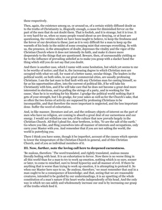 these respectively.
Then, again, the existence among us, or around us, of a certain widely diffused doubt as
to the truths of Christianity is, illogically enough, a cause for diminished fervor on the
part of the men that do not doubt them. That is foolish, and it is strange, but it is true. It
is very hard for us, when so many people round about us are denying, or at least are
questioning, the verities which we have been taught to believe, to keep the freshness and
the fervor of our devotion to these; just as it is very difficult for a man to keep up the
warmth of his body in the midst of some creeping mist that enwraps everything. So with
us, the presence, in the atmosphere of doubt, depresses the vitality and the vigor of the
Christian Church where it does not intensify its faith, and make it cleave more
desperately to the things that are questioned. Beware, then, of unreasonably yielding so
far to the influence of prevailing unbelief as to make you grasp with a slacker hand the
thing which still you do not say that you doubt.
And there is another case, which I name with some hesitation, but which yet seems to me
to be worthy of notice; and that is, the increasing degree to which Christian men are
occupied with what we call, for want of a better name, secular things. The leaders in the
political world, on both sides, in our great commercial cities, are usually professing
Christians. I am the last man to find fault with any Christian man for casting himself, so
far as his opportunities allow, into the current of political life, if he will take his
Christianity with him, and if he will take care that he does not become a great deal more
interested in elections, and in pulling the strings of a party, and in working for ‘the
cause,’ than he is in working for his Master. I grudge the political world nothing that it
gets of your strength, but I do grudge, for your sakes as well as for the Church’s sake, that
so often the two forms of activity are supposed by professing Christians to be
incompatible, and that therefore the more important is neglected, and the less important
done. Suffer the word of exhortation.
And, in like manner, literature and art, and the ordinary objects of interest on the part of
men who have no religion, are coming to absorb a great deal of our earnestness and our
energy. I would not withdraw one iota of the culture that now prevails largely in the
Christian Church. All that I plead for, dear brethren, is this, ‘Ye are the salt of the earth.’
Go where you like, and fling yourselves into all manner of interests and occupations, only
carry your Master with you. And remember that if you are not salting the world, the
world is putrefying you.
There I think you have some, though it be imperfect, account of the causes which operate
to lower the temperature of the Christian Church in general, and of this Christian
Church, and of you as individual members of it.
III. Now, further, note the loving call here to deepened earnestness.
‘Be zealous, therefore.’ The word translated, and rightly translated, zealous means
literally boiling with heat. It is an exhortation to fervor. Now there is no worse thing in
all this world than for a man to try to work up emotion, nothing which is so sure, sooner
or later, to come to mischief, sure to breed hypocrisy and all manner of evil. If there be
anything that is worse than trying to work up emotion, it is attempting to pretend it. So
when our Master here says to us, ‘Be zealous, therefore,’ we must remember that zeal in a
man ought to be a consequence of knowledge; and that, seeing that we are reasonable
creatures, intended to be guided by our understandings, it is an upsetting of the whole
constitution of a man’s nature if his heart works independently of his head. And the only
way in which we can safely and wholesomely increase our zeal is by increasing our grasp
of the truths which feed it.
 