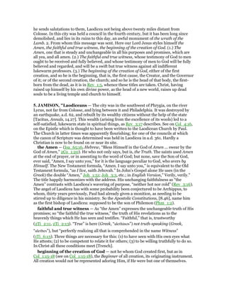he sends salutations to them, Laodicea not being above twenty miles distant from
Colosse. In this city was held a council in the fourth century, but it has been long since
demolished, and lies in its ruins to this day, an awful monument of the wrath of the
Lamb. 2. From whom this message was sent. Here our Lord Jesus styles himself the
Amen, the faithful and true witness, the beginning of the creation of God. (1.) The
Amen, one that is steady and unchangeable in all his purposes and promises, which are
all yea, and all amen. (2.) The faithful and true witness, whose testimony of God to men
ought to be received and fully believed, and whose testimony of men to God will be fully
believed and regarded, and will be a swift but true witness against all indifferent
lukewarm professors. (3.) The beginning of the creation of God, either of the first
creation, and so he is the beginning, that is, the first cause, the Creator, and the Governor
of it; or of the second creation, the church; and so he is the head of that body, the first-
born from the dead, as it is in Rev_1:5, whence these titles are taken. Christ, having
raised up himself by his own divine power, as the head of a new world, raises up dead
souls to be a living temple and church to himself.
5. JAMISO , "Laodiceans — The city was in the southwest of Phrygia, on the river
Lycus, not far from Colosse, and lying between it and Philadelphia. It was destroyed by
an earthquake, a.d. 62, and rebuilt by its wealthy citizens without the help of the state
[Tacitus, Annals, 14.27]. This wealth (arising from the excellence of its wools) led to a
self-satisfied, lukewarm state in spiritual things, as Rev_3:17 describes. See on Col_4:16,
on the Epistle which is thought to have been written to the Laodicean Church by Paul.
The Church in latter times was apparently flourishing; for one of the councils at which
the canon of Scripture was determined was held in Laodicea in a.d. 361. Hardly a
Christian is now to be found on or near its site.
the Amen — (Isa_65:16, Hebrew, “Bless Himself in the God of Amen ... swear by the
God of Amen,” 2Co_1:20). He who not only says, but is, the Truth. The saints used Amen
at the end of prayer, or in assenting to the word of God; but none, save the Son of God,
ever said, “Amen, I say unto you,” for it is the language peculiar to God, who avers by
Himself. The New Testament formula, “Amen. I say unto you,” is equivalent to the Old
Testament formula, “as I live, saith Jehovah.” In John’s Gospel alone He uses (in the
Greek) the double “Amen,” Joh_1:51; Joh_3:3, etc.; in English Version,” Verily, verily.”
The title happily harmonizes with the address. His unchanging faithfulness as “the
Amen” contrasts with Laodicea’s wavering of purpose, “neither hot nor cold” (Rev_3:16).
The angel of Laodicea has with some probability been conjectured to be Archippus, to
whom, thirty years previously, Paul had already given a monition, as needing to be
stirred up to diligence in his ministry. So the Apostolic Constitutions, [8.46], name him
as the first bishop of Laodicea: supposed to be the son of Philemon (Phm_1:2).
faithful and true witness — As “the Amen” expresses the unchangeable truth of His
promises; so “the faithful the true witness,” the truth of His revelations as to the
heavenly things which He has seen and testifies. “Faithful,” that is, trustworthy
(2Ti_2:11, 2Ti_2:13). “True” is here (Greek, “alethinos”) not truth-speaking (Greek,
“alethes”), but “perfectly realizing all that is comprehended in the name Witness”
(1Ti_6:13). Three things are necessary for this: (1) to have seen with His own eyes what
He attests; (2) to be competent to relate it for others; (3) to be willing truthfully to do so.
In Christ all these conditions meet [Trench].
beginning of the creation of God — not he whom God created first, but as in
Col_1:15-18 (see on Col_1:15-18), the Beginner of all creation, its originating instrument.
All creation would not be represented adoring Him, if He were but one of themselves.
 