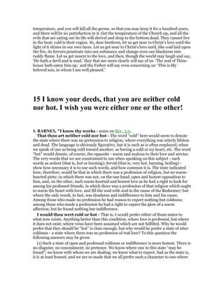 temperature, and you will kill all the germs, so that you may keep it for a hundred years,
and there will be no putrefaction in it. Get the temperature of the Church up, and all the
evils that are eating out its life will shrivel and drop to the bottom dead. They cannot live
in the heat; cold is their region. So, dear brethren, let us get near to Christ’s love until the
light of it shines in our own faces. Let us get near to Christ’s love until, like coal laid upon
the fire, its fervors penetrate into our substance and change even our blackness into
ruddy flame. Let us get nearer to the love, and then, though the world may laugh and say,
‘He hath a devil and is mad,’ they that see more clearly will say of us: ‘The zeal of Thine
house hath eaten him up,’ and the Father will say even concerning us: ‘This is My
beloved son, in whom I am well pleased.’
15 I know your deeds, that you are neither cold
nor hot. I wish you were either one or the other!
1. BAR ES, "I know thy works - notes on Rev_2:2.
That thou art neither cold nor hot - The word “cold” here would seem to denote
the state where there was no pretension to religion; where everything was utterly lifeless
and dead. The language is obviously figurative, but it is such as is often employed, when
we speak of one as being cold toward another, as having a cold or icy heart, etc. The word
“hot” would denote, of course, the opposite - warm and zealous in their love and service.
The very words that we are constrained to use when speaking on this subject - such
words as ardent (that is, hot or burning); fervid (that is, very hot, burning, boiling) -
show how necessary it is to use such words, and how common it is. The state indicated
here, therefore, would be that in which there was a profession of religion, but no warm-
hearted piety; in which there was not, on the one hand, open and honest opposition to
him, and, on the other, such warm-hearted and honest love as he had a right to look for
among his professed friends; in which there was a profession of that religion which ought
to warm the heart with love, and fill the soul with zeal in the cause of the Redeemer; but
where the only result, in fact, was deadness and indifference to him and his cause.
Among those who made no profession he had reason to expect nothing but coldness;
among those who made a profession he had a right to expect the glow of a warm
affection; but he found nothing but indifference.
I would thou wert cold or hot - That is, I would prefer either of those states to
what now exists. Anything better than this condition, where love is professed, but where
it does not exist; where vows have been assumed which are not fulfilled. Why he would
prefer that they should be “hot” is clear enough; but why would he prefer a state of utter
coldness - a state where there was no profession of real love? To this question the
following answers may be given:
(1) Such a state of open and professed coldness or indifference is more honest. There is
no disguise; no concealment; no pretence. We know where one in this state “may be
found”; we know with whom we are dealing; we know what to expect. Sad as the state is,
it is at least honest; and we are so made that we all prefer such a character to one where
 