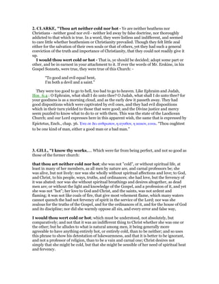 2. CLARKE, "Thou art neither cold nor hot - Ye are neither heathens nor
Christians - neither good nor evil - neither led away by false doctrine, nor thoroughly
addicted to that which is true. In a word, they were listless and indifferent, and seemed
to care little whether heathenism or Christianity prevailed. Though they felt little zeal
either for the salvation of their own souls or that of others, yet they had such a general
conviction of the truth and importance of Christianity, that they could not readily give it
up.
I would thou wert cold or hot - That is, ye should be decided; adopt some part or
other, and be in earnest in your attachment to it. If ever the words of Mr. Erskine, in his
Gospel Sonnets, were true, they were true of this Church: -
“To good and evil equal bent,
I’m both a devil and a saint.”
They were too good to go to hell, too bad to go to heaven. Like Ephraim and Judah,
Hos_6:4 : O Ephraim, what shall I do unto thee? O Judah, what shall I do unto thee? for
your goodness is as a morning cloud, and as the early dew it passeth away. They had
good dispositions which were captivated by evil ones, and they had evil dispositions
which in their turn yielded to those that were good; and the Divine justice and mercy
seem puzzled to know what to do to or with them. This was the state of the Laodicean
Church; and our Lord expresses here in this apparent wish, the same that is expressed by
Epictetus, Ench., chap. 36. ᅡνα σε δει ανθρωπον, η αγαθον, η κακον, ειναι. “Thou oughtest
to be one kind of man, either a good man or a bad man.”
3. GILL, "I know thy works,.... Which were far from being perfect, and not so good as
those of the former church:
that thou art neither cold nor hot; she was not "cold", or without spiritual life, at
least in many of her members, as all men by nature are, and carnal professors be; she
was alive, but not lively: nor was she wholly without spiritual affections and love; to God,
and Christ, to his people, ways, truths, and ordinances; she had love, but the fervency of
it was abated: nor was she without spiritual breathings and desires altogether, as dead
men are; or without the light and knowledge of the Gospel, and a profession of it, and yet
she was not "hot"; her love to God and Christ, and the saints, was not ardent and
flaming; it was not like coals of fire, that give most vehement flame, which many waters
cannot quench the had not fervency of spirit in the service of the Lord; nor was she
zealous for the truths of the Gospel, and for the ordinances of it, and for the house of God
and its discipline; nor did she warmly oppose all sin, and every error and false way,
I would thou wert cold or hot; which must be understood, not absolutely, but
comparatively; and not that it was an indifferent thing to Christ whether she was one or
the other; but he alludes to what is natural among men, it being generally more
agreeable to have anything entirely hot, or entirely cold, than to be neither; and so uses
this phrase to show his detestation of lukewarmness, and that it is better to be ignorant,
and not a professor of religion, than to be a vain and carnal one; Christ desires not
simply that she might be cold, but that she might be sensible of her need of spiritual heat
and fervency.
 