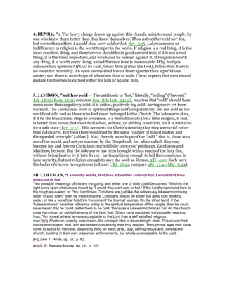 4. HE RY, "1. The heavy charge drawn up against this church, ministers and people, by
one who knew them better than they knew themselves: Thou art neither cold nor hot,
but worse than either; I would thou wert cold or hot, Rev_3:15. Lukewarmness or
indifference in religion is the worst temper in the world. If religion is a real thing, it is the
most excellent thing, and therefore we should be in good earnest in it; if it is not a real
thing, it is the vilest imposture, and we should be earnest against it. If religion is worth
any thing, it is worth every thing; an indifference here is inexcusable: Why halt you
between two opinions? If God be God, follow him; if Baal (be God), follow him. Here is
no room for neutrality. An open enemy shall have a fairer quarter than a perfidious
neuter; and there is more hope of a heathen than of such. Christ expects that men should
declare themselves in earnest either for him or against him.
5. JAMISO , "neither cold — The antithesis to “hot,” literally, “boiling” (“fervent,”
Act_18:25; Rom_12:11; compare Son_8:6; Luk_24:32), requires that “cold” should here
mean more than negatively cold; it is rather, positively icy cold: having never yet been
warmed. The Laodiceans were in spiritual things cold comparatively, but not cold as the
world outside, and as those who had never belonged to the Church. The lukewarm state,
if it be the transitional stage to a warmer, is a desirable state (for a little religion, if real,
is better than none); but most fatal when, as here, an abiding condition, for it is mistaken
for a safe state (Rev_3:17). This accounts for Christ’s desiring that they were cold rather
than lukewarm. For then there would not be the same “danger of mixed motive and
disregarded principle” [Alford]. Also, there is more hope of the “cold,” that is, those who
are of the world, and not yet warmed by the Gospel call; for, when called, they may
become hot and fervent Christians: such did the once-cold publicans, Zacchaeus and
Matthew, become. But the lukewarm has been brought within reach of the holy fire,
without being heated by it into fervor: having religion enough to lull the conscience in
false security, but not religion enough to save the soul: as Demas, 2Ti_4:10. Such were
the halters between two opinions in Israel (1Ki_18:21; compare 2Ki_17:41; Mat_6:24).
5B. COFFMA , “I know thy works, that thou art neither cold nor hot: I would that thou
wert cold or hot.
Two possible meanings of this are intriguing, and either one or both could be correct. Which is the
right turns upon what Jesus meant by "I would thou wert cold or hot." If the Lord's reprimand here is
the rough equivalent to, "You Laodicean Christians are just like the notoriously lukewarm drinking
water in your town," then he meant that the Christians should be either like good cold drinking
water, or like a beneficial hot drink from one of the thermal springs. On the other hand, if the
"lukewarmness" here has reference solely to the spiritual temperature of the people, then he could
have meant that he could prefer them to be cold, "because a lukewarm Christian can do the church
more harm than an outright enemy of the faith."[64] Others have explained the possible meaning
thus, "An honest atheist is more acceptable to the Lord than a self satisfied religious
man."[65] Whatever, exactly, was meant, the principal idea is devastatingly clear. This church had
lost its enthusiasm, zeal, and excitement concerning their holy religion. Through the ages they have
come to stand for the most disgusting thing on earth, a fat, lazy, self-righteous and complacent
church, basking in their own presumed achievements, but wholly unacceptable to the Lord.
[64] John T. Hinds, op. cit., p. 62.
[65] G. R. Beasley-Murray, op. cit., p. 105.
 
