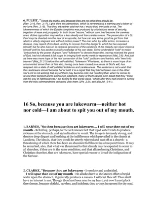 6. PULPIT, "I know thy works; and because they are not what they should be
(Rev_3:16, Rev_3:17), I give thee this admonition, which is nevertheless a warning and a token of
my love (Rev_3:19). That thou art neither cold nor hot: I would thou wert cold or hot. The
lukewarmness of which the Epistle complains was produced by a fallacious sense of security,
begotten of ease and prosperity. In truth those "secure," without care, had become the careless
ones. Active opposition may well be a less deadly evil than careless ease. The persecution of a St.
Paul may be diverted into the zeal of an apostle; but how can any active good be got from that
which is utterly stagnant and without motive power? The man who, by wilful action, increases a
disease, may repent of his deed, and try to recover from the danger to which he has exposed
himself; but he who lives on in careless ignorance of the existence of the malady can never improve
himself until he has awoke to a full knowledge of his own state. Some understand "cold" to mean
"untouched by the power of grace," and "lukewarm" to denote those who, having received the grace
of God, had not allowed it full scope in bringing forth works meet for repentance (Mat_3:8). And just
as there was more hope of the real conversion of the "cold" publicans and harlots, who "went into
heaven" (Mat_21:31) before the self-satisfied, "lukewarm" Pharisees, so there is more hope of an
unconverted sinner than of him who, having once been roused to a sense of God's will, has
relapsed into a state of self satisfied indolence and carelessness. The sentence is not a wish that
the Laodiceans should become hot or cold; it is a regret that they had not been one or the other.
Our Lord is not wishing that any of them may become cold, but resetting that, when he comes to
review their conduct and to pronounce judgment, many of them cannot even plead that they "knew
not the way of righteousness," but belong to that worse class, "which after they had known it, turned
from the holy commandment delivered unto them (2Pe_2:21; see alsoJoh_9:41).
16 So, because you are lukewarm—neither hot
nor cold—I am about to spit you out of my mouth.
1. BAR ES, "So then because thou art lukewarm ... I will spue thee out of my
mouth - Referring, perhaps, to the well-known fact that tepid water tends to produce
sickness at the stomach, and an inclination to vomit. The image is intensely strong, and
denotes deep disgust and loathing at the indifference which prevailed in the church at
Laodicea. The idea is, that they would be utterly rejected and cast off as a church - a
threatening of which there has been an abundant fulfillment in subsequent times. It may
be remarked, also, that what was threatened to that church may be expected to occur to
all churches, if they are in the same condition; and that all professing Christians, and
Christian churches, that are lukewarm, have special reason to dread the indignation of
the Saviour.
2. CLARKE, "Because thou art lukewarm - Irresolute and undecided.
I will spue thee out of my mouth - He alludes here to the known effect of tepid
water upon the stomach; it generally produces a nausea. I wilt cast thee off. Thou shalt
have no interest in me. Though thou hast been near to my heart, yet now I must pluck
thee thence, because slothful, careless, and indolent; thou art not in earnest for thy soul.
 