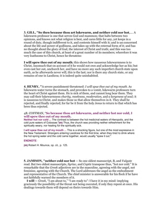 3. GILL, "So then because thou art lukewarm, and neither cold nor hot,.... A
lukewarm professor is one that serves God and mammon; that halts between two
opinions, and knows not what religion is best, and cares little for any, yet keeps in a
round of duty, though indifferent to it, and contents himself with it; and is un concerned
about the life and power of godliness, and takes up with the external form of it; and has
no thought about the glory of God, the interest of Christ and truth; and this was too
much the case of this church, at least of a great number of its members; wherefore it was
very loathsome to Christ, hence he threatens:
I will spew thee out of my mouth; this shows how nauseous lukewarmness is to
Christ, insomuch that on account of it he would not own and acknowledge her as his; but
even cast her out, unchurch her, and have no more any such imperfect church state upon
earth, as he afterwards never will, this is the last; nor is there any church state, or any
remains of one in Laodicea; it is indeed quite uninhabited.
4. HE RY, "A severe punishment threatened: I will spue thee out of my mouth. As
lukewarm water turns the stomach, and provokes to a vomit, lukewarm professors turn
the heart of Christ against them. He is sick of them, and cannot long bear them. They
may call their lukewarmness charity, meekness, moderation, and a largeness of soul; it
is nauseous to Christ, and makes those so that allow themselves in it. They shall be
rejected, and finally rejected; for far be it from the holy Jesus to return to that which has
been thus rejected.
4B. COFFMAN, “So because thou art lukewarm, and neither hot nor cold, I
will spew thee out of my mouth.
Neither hot nor cold ... The contrast is between the hot medicinal waters of Hieropolis, and the
cold pure waters of Colossae."[66] Thus, the church was providing neither refreshment for the
spiritually weary, nor healing for the spiritually sick.
I will spew thee out of my mouth ... This is a shocking figure, but one of the most expressive in
the New Testament. Strangers entering Laodicea for the first time, when they tried to drink where
the hot spring water and the cold came together, would usually "spew it out."
ENDNOTE:
[66] Robert H. Mounce, op. cit., p. 125.
5. JAMISO , "neither cold nor hot — So one oldest manuscript, B, and Vulgate
read. But two oldest manuscripts, Syriac, and Coptic transpose thus, “hot nor cold.” It is
remarkable that the Greek adjectives are in the masculine, agreeing with the angel, not
feminine, agreeing with the Church. The Lord addresses the angel as the embodiment
and representative of the Church. The chief minister is answerable for his flock if he have
not faithfully warned the members of it.
I will — Greek, “I am about to,” “I am ready to”: I have it in my mind: implying
graciously the possibility of the threat not being executed, if only they repent at once. His
dealings towards them will depend on theirs towards Him.
 