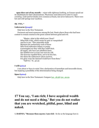 spue thee out of my month — reject with righteous loathing, as Canaan spued out
its inhabitants for their abominations. Physicians used lukewarm water to cause
vomiting. Cold and hot drinks were common at feasts, but never lukewarm. There were
hot and cold springs near Laodicea.
5B. VWS, “
Lukewarm (χλιαρόχλιαρόχλιαρόχλιαρόςςςς)
Only here in the New Testament.
Foremost and most numerous among the lost, Dante places those who had been
content to remain neutral in the great contest between good and evil.
“Master, what is this which now I hear?
What folk is this, which seems by pain so vanquished?
And he to me: “This miserable mode
Maintain the melancholy souls of those
Who lived withouten infamy or praise.
Commingled are they with that caitiff choir.
Of angels, who have not rebellious been,
Nor faithful were to God, but were for self.
The heavens expelled them, not to be less fair;
Nor them the nethermore abyss receives,
For glory none the damned would have from them.”
“Inferno,” iii., 33-42.
I will (µέµέµέµέλλωλλωλλωλλω)
I am about or have in mind. Not a declaration of immediate and inexorable doom,
but implying a possibility of the determination being changed.
Spue (ᅚµέᅚµέᅚµέᅚµέσαισαισαισαι)
Only here in the New Testament. Compare Lev_18:28; Lev_20:22.
17 You say, ‘I am rich; I have acquired wealth
and do not need a thing.’ But you do not realize
that you are wretched, pitiful, poor, blind and
naked.
1. BAR ES, "Because thou sayest, I am rich - So far as the language here is
 