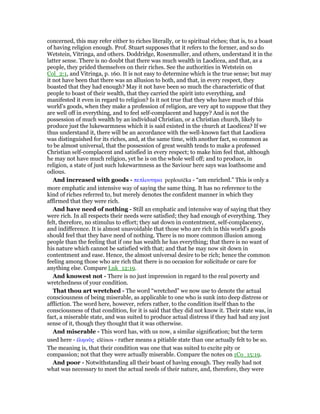 concerned, this may refer either to riches literally, or to spiritual riches; that is, to a boast
of having religion enough. Prof. Stuart supposes that it refers to the former, and so do
Wetstein, Vitringa, and others. Doddridge, Rosenmuller, and others, understand it in the
latter sense. There is no doubt that there was much wealth in Laodicea, and that, as a
people, they prided themselves on their riches. See the authorities in Wetstein on
Col_2:1, and Vitringa, p. 160. It is not easy to determine which is the true sense; but may
it not have been that there was an allusion to both, and that, in every respect, they
boasted that they had enough? May it not have been so much the characteristic of that
people to boast of their wealth, that they carried the spirit into everything, and
manifested it even in regard to religion? Is it not true that they who have much of this
world’s goods, when they make a profession of religion, are very apt to suppose that they
are well off in everything, and to feel self-complacent and happy? And is not the
possession of much wealth by an individual Christian, or a Christian church, likely to
produce just the lukewarmness which it is said existed in the church at Laodicea? If we
thus understand it, there will be an accordance with the well-known fact that Laodicea
was distinguished for its riches, and, at the same time, with another fact, so common as
to be almost universal, that the possession of great wealth tends to make a professed
Christian self-complacent and satisfied in every respect; to make him feel that, although
he may not have much religion, yet he is on the whole well off; and to produce, in
religion, a state of just such lukewarmness as the Saviour here says was loathsome and
odious.
And increased with goods - πεπλουτηκα peploutēka - “am enriched.” This is only a
more emphatic and intensive way of saying the same thing. It has no reference to the
kind of riches referred to, but merely denotes the confident manner in which they
affirmed that they were rich.
And have need of nothing - Still an emphatic and intensive way of saying that they
were rich. In all respects their needs were satisfied; they had enough of everything. They
felt, therefore, no stimulus to effort; they sat down in contentment, self-complacency,
and indifference. It is almost unavoidable that those who are rich in this world’s goods
should feel that they have need of nothing. There is no more common illusion among
people than the feeling that if one has wealth he has everything; that there is no want of
his nature which cannot be satisfied with that; and that he may now sit down in
contentment and ease. Hence, the almost universal desire to be rich; hence the common
feeling among those who are rich that there is no occasion for solicitude or care for
anything else. Compare Luk_12:19.
And knowest not - There is no just impression in regard to the real poverty and
wretchedness of your condition.
That thou art wretched - The word “wretched” we now use to denote the actual
consciousness of being miserable, as applicable to one who is sunk into deep distress or
affliction. The word here, however, refers rather, to the condition itself than to the
consciousness of that condition, for it is said that they did not know it. Their state was, in
fact, a miserable state, and was suited to produce actual distress if they had had any just
sense of it, though they thought that it was otherwise.
And miserable - This word has, with us now, a similar signification; but the term
used here - ᅚληινᆵς elēinos - rather means a pitiable state than one actually felt to be so.
The meaning is, that their condition was one that was suited to excite pity or
compassion; not that they were actually miserable. Compare the notes on 1Co_15:19.
And poor - Notwithstanding all their boast of having enough. They really had not
what was necessary to meet the actual needs of their nature, and, therefore, they were
 