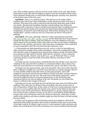 poor. Their worldly property could not meet the needs of their souls; and, with all their
pretensions to piety, they had not religion enough to meet the necessities of their nature
when calamities should come, or when death should approach; and they were, therefore,
in the strictest sense of the term, poor.
And blind - That is, in a spiritual respect. They did not see the reality of their
condition; they had no just views of themselves, of the character of God, of the way of
salvation. This seems to be said in connection with the boast which they made in their
own minds - that they had everything; that they wanted nothing. One of the great
blessings of life is clearness of vision, and their boast that they had everything must have
included that; but the speaker here says that they lacked that indispensable thing to
completeness of character and to full enjoyment. With all their boasting, they were
actually blind - and how could one who was in that state say that he “had need of
nothing?”
And naked - Of course, spiritually. Salvation is often represented as a garment
Mat_22:11-12; Rev_6:11; Rev_7:9, Rev_7:13-14; and the declaration here is equivalent to
saying that they had no religion. They had nothing to cover the nakedness of the soul,
and in respect to the real needs of their nature they were like one who had no clothing in
reference to cold, and heat, and storms, and to the shame of nakedness. How could such
an one be regarded as rich? We may learn from this instructive verse:
(1) That people may think themselves to be rich, and yet, in fact, be miserably poor.
They may have the wealth of this world in abundance, and yet have nothing that really
will meet their needs in disappointment, bereavement, sickness, death; the needs of their
never-dying soul; their needs in eternity. What had the “rich fool,” as he is commonly
termed, in the parable, when he came to die? Luk_12:16 ff. What had “Dives,” as he is
commonly termed, to meet the needs of his nature when he went down to hell?
Luk_16:19 ff.
(2) People may have much property, and think that they have all they want, and yet be
wretched. In the sense that their condition is a wretched condition, this is always true;
and in the sense that they are consciously wretched, this may be, and often is, true also.
(3) People may have great property, and yet be miserable. This is true in the sense that
their condition is a pitiable one, and in the sense that they are actually unhappy. There is
no more pitiable condition than that where one has great property, and is self-
complacent and proud, and who has nevertheless no God, no Saviour, no hope of heaven,
and who perhaps that very day may “lift up his eyes in hell, being in torments”; and it
need not be added that there is no greater actual misery in this world than what
sometimes finds its way into the palaces of the rich. He greatly errs who thinks that
misery is confined to the cottages of the poor.
(4) People may be rich, and think they have all that they want, and yet be blind to their
condition. They really have no distinct vision of anything. They have no just views of
God, of themselves, of their duty, of this world, or of the next. In most important respects
they are in a worse condition than the inmates of an asylum for the blind, for they may
have clear views of God and of heaven. Mental darkness is a greater calamity than the
loss of natural vision; and there is many an one who is surrounded by all that affluence
can give, who never yet had one correct view of his own character, of his God, or of the
reality of his condition, and whose condition might have been far better if he had actually
been born blind.
(5) There may be gorgeous robes of adorning, and yet real nakedness. With all the
decorations that wealth can impart, there may be a nakedness of the soul as real as that
of the body would be if, without a rag to cover it, it were exposed to cold, and storm, and
shame. The soul destitute of the robes of salvation, is in a worse condition than the body
 