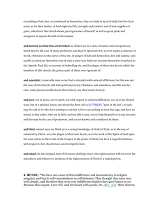 everything in him; but, as considered in themselves, they are daily in need of daily food for their
souls, as for their bodies, of fresh light and life, strength and comfort, and of new supplies of
grace; wherefore this church shows great ignorance of herself, as well as great pride and
arrogance to express herself in this manner:
and knowest not that thou art wretchedand knowest not that thou art wretchedand knowest not that thou art wretchedand knowest not that thou art wretched; as all men are in a state of nature and unregeneracy;
which may be the case of many professors, and they be ignorant of it; as to be under a sentence of
wrath, obnoxious to the curses of the law, in danger of hell and destruction, lost and undone, and
unable to extricate themselves out of such a state: true believers account themselves wretched, as
the Apostle Paul did, on account of indwelling sin, and the plague of their own hearts, which the
members of this church, the greater part of them, were ignorant of:
and miserableand miserableand miserableand miserable; a miserable man is one that is attended with outward afflictions, but this was not
the case of this church; and with spiritual poverty, blindness, and nakedness, and this was her
case; some persons neither know their misery, nor their need of mercy:
and poorand poorand poorand poor; not in purse, nor in spirit, nor with respect to outward afflictions, nor as to her church
state, but in a spiritual sense; one whom the Jews call a (d) ‫בתורה‬ ‫,רש‬ "poor in the law"; as such
may be said to be who have nothing to eat that is fit to eat; nothing to wear but rags, and have no
money to buy either; who are in debt, and not able to pay, nor to help themselves on any account;
and this may be the case of professors, and yet not known and considered by them:
and blindand blindand blindand blind; natural men are blind as to a saving knowledge of God in Christ, as to the way of
salvation by Christ, as to the plague of their own hearts, as to the work of the Spirit of God upon
the soul, and as to the truths of the Gospel, in the power of them; but here it regards blindness
with respect to her church state, and its imperfection:
and nakedand nakedand nakedand naked; sin has stripped man of his moral clothing; man's own righteousness will not cover his
nakedness; and whoever is destitute of the righteousness of Christ is a naked person,
4. HE RY, "We have one cause of this indifference and inconsistency in religion
assigned, and that is self-conceitedness or self-delusion. They thought they were very
well already, and therefore they were very indifferent whether they grew better or no:
Because thou sayest, I am rich, and increased with goods, etc., Rev_3:17. Here observe,
 