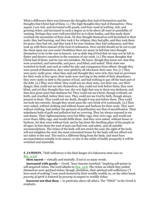 What a difference there was between the thoughts they had of themselves and the
thoughts that Christ had of them. (1.) The high thoughts they had of themselves: Thou
sayest, I am rich, and increased with goods, and have need of nothing, rich, and
growing richer, and increased to such a degree as to be above all want or possibility of
wanting. Perhaps they were well provided for as to their bodies, and this made them
overlook the necessities of their souls. Or they thought themselves well furnished in their
souls: they had learning, and they took it for religion; they had gifts, and they took them
for grace; they had wit, and they took it for true wisdom; they had ordinances, and they
took up with them instead of the God of ordinances. How careful should we be not to put
the cheat upon our own souls! Doubtless there are many in hell that once thought
themselves to be in the way to heaven. Let us daily beg of God that we may not be left to
flatter and deceive ourselves in the concerns of our souls. (2.) The mean thoughts that
Christ had of them; and he was not mistaken. He knew, though they knew not, that they
were wretched, and miserable, and poor, and blind, and naked. Their state was
wretched in itself, and such as called for pity and compassion from others: though they
were proud of themselves, they were pitied by all who knew their case. For, [1.] They
were poor, really poor, when they said and thought they were rich; they had no provision
for their souls to live upon; their souls were starving in the midst of their abundance;
they were vastly in debt to the justice of God, and had nothing to pay off the least part of
the debt. [2.] They were blind; they could not see their state, nor their way, nor their
danger; they could not see into themselves; they could not look before them; they were
blind, and yet they thought they saw; the very light that was in them was darkness, and
then how great must that darkness be! They could not see Christ, though evidently set
forth, and crucified, before their eyes. They could not see God by faith, though always
present in them. They could not see death, though it was just before them. They could
not look into eternity, though they stood upon the very brink of it continually. [3.] They
were naked, without clothing and without house and harbour for their souls. They were
without clothing, had neither the garment of justification nor that of sanctification. Their
nakedness both of guilt and pollution had no covering. They lay always exposed to sin
and shame. Their righteousnesses were but filthy rags; they were rags, and would not
cover them, filthy rags, and would defile them. And they were naked, without house or
harbour, for they were without God, and he has been the dwelling-place of his people in
all ages; in him alone the soul of man can find rest, and safety, and all suitable
accommodations. The riches of the body will not enrich the soul; the sight of the body
will not enlighten the soul; the most convenient house for the body will not afford rest
nor safety to the soul. The soul is a different thing from the body, and must have
accommodation suitable to its nature, or else in the midst of bodily prosperity it will be
wretched and miserable.
5. JAMISO , "Self-sufficiency is the fatal danger of a lukewarm state (see on
Rev_3:15).
thou sayest — virtually and mentally, if not in so many words.
increased with goods — Greek, “have become enriched,” implying self-praise in
self-acquired riches. The Lord alludes to Hos_12:8. The riches on which they prided
themselves were spiritual riches; though, doubtless, their spiritual self-sufficiency (“I
have need of nothing”) was much fostered by their worldly wealth; as, on the other hand,
poverty of spirit is fostered by poverty in respect to worldly riches.
knowest not that thou — in particular above all others. The “THOU” in the Greek is
emphatic.
 