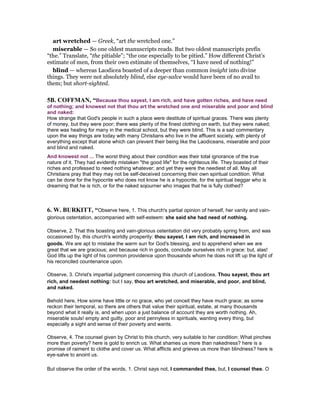 art wretched — Greek, “art the wretched one.”
miserable — So one oldest manuscripts reads. But two oldest manuscripts prefix
“the.” Translate, “the pitiable”; “the one especially to be pitied.” How different Christ’s
estimate of men, from their own estimate of themselves, “I have need of nothing!”
blind — whereas Laodicea boasted of a deeper than common insight into divine
things. They were not absolutely blind, else eye-salve would have been of no avail to
them; but short-sighted.
5B. COFFMA , “Because thou sayest, I am rich, and have gotten riches, and have need
of nothing; and knowest not that thou art the wretched one and miserable and poor and blind
and naked:
How strange that God's people in such a place were destitute of spiritual graces. There was plenty
of money, but they were poor; there was plenty of the finest clothing on earth, but they were naked;
there was healing for many in the medical school, but they were blind. This is a sad commentary
upon the way things are today with many Christians who live in the affluent society, with plenty of
everything except that alone which can prevent their being like the Laodiceans, miserable and poor
and blind and naked.
And knowest not ... The worst thing about their condition was their total ignorance of the true
nature of it. They had evidently mistaken "the good life" for the righteous life. They boasted of their
riches and professed to need nothing whatever; and yet they were the neediest of all. May all
Christians pray that they may not be self-deceived concerning their own spiritual condition. What
can be done for the hypocrite who does not know he is a hypocrite, for the spiritual beggar who is
dreaming that he is rich, or for the naked sojourner who images that he is fully clothed?
6. W. BURKITT, “Observe here, 1. This church's partial opinion of herself, her vanity and vain-
glorious ostentation, accompanied with self-esteem: she said she had need of nothing.
Observe, 2. That this boasting and vain-glorious ostentation did very probably spring from, and was
occasioned by, this church's worldly prosperity: thou sayest, I am rich, and increased in
goods. We are apt to mistake the warm sun for God's blessing, and to apprehend when we are
great that we are gracious; and because rich in goods, conclude ourselves rich in grace: but, alas!
God lifts up the light of his common providence upon thousands whom he does not lift up the light of
his reconciled countenance upon.
Observe, 3. Christ's impartial judgment concerning this church of Laodicea, Thou sayest, thou art
rich, and needest nothing: but I say, thou art wretched, and miserable, and poor, and blind,
and naked.
Behold here, How some have little or no grace, who yet conceit they have much grace; as some
reckon their temporal, so there are others that value their spiritual, estate, at many thousands
beyond what it really is, and when upon a just balance of account they are worth nothing. Ah,
miserable souls! empty and guilty, poor and pennyless in spirituals, wanting every thing, but
especially a sight and sense of their poverty and wants.
Observe, 4. The counsel given by Christ to this church, very suitable to her condition: What pinches
more than poverty? here is gold to enrich us. What shames us more than nakedness? here is a
promise of raiment to clothe and cover us. What afflicts and grieves us more than blindness? here is
eye-salve to anoint us.
But observe the order of the words, 1. Christ says not, I commanded thee, but, I counsel thee. O
 
