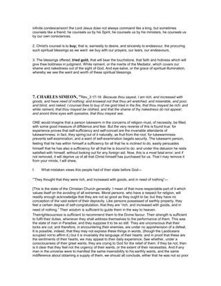 infinite condescension! the Lord Jesus does not always command like a king, but sometimes
counsels like a friend; he counsels us by his Spirit, he counsels us by his ministers, he counsels us
by our own consciences.
2. Christ's counsel is to buy; that is, earnestly to desire, and sincerely to endeavour, the procuring
such spiritual blessings as we want: we buy with our prayers, our tears, our endeavours.
3. The blessings offered, tried gold, that will bear the touchstone, that faith and holiness which will
give thee boldness in judgment. White raiment, or the merits of the Mediator, which covers our
shame and nakedness out of the sight of God. And eye-salve, or the grace of spiritual illumination,
whereby we see the want and worth of these spiritual blessings.
7. CHARLES SIMEO , "Rev_3:17-18. Because thou sayest, I am rich, and increased with
goods, and have need of nothing; and knowest not that thou art wretched, and miserable, and poor,
and blind, and naked: I counsel thee to buy of me gold tried in the fire, that thou mayest be rich; and
white raiment, that thou mayest be clothed, and that the shame of thy nakedness do not appear;
and anoint thine eyes with eyesalve, that thou mayest see.
ONE would imagine that a person lukewarm in the concerns of religion must, of necessity, be filled
with some good measure of diffidence and fear. But the very reverse of this is found true: for
experience proves that self-sufficiency and self-conceit are the invariable attendants of
lukewarmness: in fact, they spring out of it naturally, as fruit from the root: for lukewarmness
prevents self-examination; and a want of self-examination begets security. The lukewarm person,
feeling that he has within himself a sufficiency for all that he is inclined to do, easily persuades
himself that he has also a sufficiency for all that he is bound to do: and under this delusion he rests
satisfied with himself, without looking out for any foreign aid. Now, this is a most fatal error; and if
not removed, it will deprive us of all that Christ himself has purchased for us. That I may remove it
from your minds, I will shew,
I. What mistaken views this people had of their state before God—
“They thought that they were rich, and increased with goods, and in need of nothing”—
[This is the state of the Christian Church generally: I mean of that more respectable part of it which
values itself on the avoiding of all extremes. Moral persons, who have a respect for religion, will
readily enough acknowledge that they are not so good as they ought to be; but they have no
conception of the vast extent of their depravity. Like persons possessed of earthly property, they
feel a certain degree of self-congratulation, that they are “rich, and increased with goods, and in
need of nothing.” Their wisdom is sufficient to guide them in the way to heaven.
Theirrighteousness is sufficient to recommend them to the Divine favour. Their strength is sufficient
to fulfil their duties, whenever they shall address themselves to the performance of them. This was
the state of man in Paradise; and they suppose it to be so still. They are unconscious that their
locks are cut; and therefore, in encountering their enemies, are under no apprehension of a defeat.
It is possible, indeed, that they may not express these things in words, (though the Laodiceans
scrupled not to affirm it;) but it is invariably the language of their hearts: and in proof that these are
the sentiments of their hearts, we may appeal to their daily experience. See whether, under a
consciousness of their great wants, they are crying to God for the relief of them: if they be not, then
is it clear that they feel not the urgency of their wants, or the extent of their necessities. And if any
man in the universe were to manifest the same insensibility to his earthly wants, and the same
indifference about obtaining a supply of them, we should all conclude, either that he was not so poor
 
