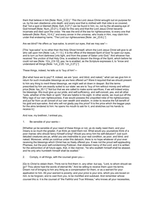 them that believe in him [Note: Rom_3:22.].” This the Lord Jesus Christ wrought out on purpose for
us, by his own obedience unto death: and every soul that is clothed with that robe is so covered,
that “not a spot or blemish [Note: Eph_5:27.]” can be found in him; no, not by the all-seeing eye of
God himself [Note: Num_23:21.]. It was for this very end that the Lord Jesus Christ became
incarnate and died upon the cross: “He was the end of the law for righteousness, to every one that
believeth [Note: Rom_10:4.]:” and every sinner in the universe, who trusts in Him, may claim him
under that endearing name, “The Lord our righteousness [Note: Jer_23:6.].”]
Are we blind? He offers us “eye-salve, to anoint our eyes, that we may see”—
[This “eye-salve” is no other than the Holy Ghost himself, whom the Lord Jesus Christ will give to all
who call upon him [Note: Luk_11:13.]. It is the office of the blessed Spirit of God “to open our eyes,
and to turn us from darkness unto light, and from the power of Satan unto God.” And whoever has
received “the unction of that Holy One, is enabled to discern the things of the Spirit, which before he
could not see [Note: 1Co_2:9-12]; yea, he is enabled, as the Scripture expresses it, to “know and
understand all things [Note: 1Jn_2:20; 1Jn_2:27.].”]
These things, indeed, he tells us to “buy of him”—
[But what have we to pay? If, indeed, we are “poor, and blind, and naked,” what can we give him in
return for such invaluable blessings as are here offered us? Were it required that we should present
to him any thing to merit these blessings, we might well sit down in despair. But the terms
prescribed by him are exactly suited to our state: we are to “buy of him without money and without
price [Note: Isa_55:1.]” Not but that we are called to make some sacrifices, if we will indeed enjoy
his blessings. We must give up our pride, and self-sufficiency, and self-conceit, yea, and all other
“lusts, whether of the flesh or spirit,” that are hateful in his sight. In other words, we must put off the
filthy rags of our own righteousness, if we would possess the unspotted robe of his righteousness;
and put far from us all conceit of our own wealth and wisdom, in order to receive the full benefit of
his gold and eye-salve. And who will not gladly pay this price? It is the price which the beggar pays
for the alms tendered to him: he opens his mouth to ask for it, and stretches out his hands to
receive it.]
And now, my brethren, I entreat you,
1. Be sensible of your wants—
[Whether ye be sensible of your need of these things or not, ye do really need them; and your
misery is so much the greater, if ye think ye need them not. What would you yourselves think of a
poor maniac who should fancy himself a king? Would you envy him his self-delusion? Just such
deluded creatures are ye, whilst you are insensible to your real condition, as poor, and blind, and
naked. Moreover, whilst ye continue under this delusion, there is no hope whatever of your ever
receiving the blessings which Christ has so freely offered you. It was not the proud self-applauding
Pharisee, but the poor self-condemning Publican, that obtained mercy of the Lord: and it is written
for the admonition of all future ages, that, in like manner, “he who exalteth himself shall be abased;
and he only who humbleth himself shall be exalted.”
2. Comply, in all things, with the counsel given you—
[Go to Christ to obtain them. Think not to find them in. any other: but say, “Lord, to whom should we
go? Thou alone hast the words of eternal life.” And be willing to receive them upon his terms.
Dream not of bringing to him any thing as a compensation for them, or as a warrant for your
application to him. All your warrant is poverty; and your price is your sins, which you are tocast on
him, to be forgiven; and to cast from you, to be mortified and subdued. And remember whose
counsel this is: it is the counsel of “the Faithful and True Witness,” who knows all your necessities,
 