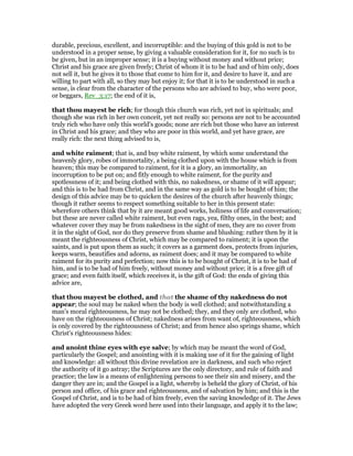 durable, precious, excellent, and incorruptible: and the buying of this gold is not to be
understood in a proper sense, by giving a valuable consideration for it, for no such is to
be given, but in an improper sense; it is a buying without money and without price;
Christ and his grace are given freely; Christ of whom it is to be had and of him only, does
not sell it, but he gives it to those that come to him for it, and desire to have it, and are
willing to part with all, so they may but enjoy it; for that it is to be understood in such a
sense, is clear from the character of the persons who are advised to buy, who were poor,
or beggars, Rev_3:17; the end of it is,
that thou mayest be rich; for though this church was rich, yet not in spirituals; and
though she was rich in her own conceit, yet not really so: persons are not to be accounted
truly rich who have only this world's goods; none are rich but those who have an interest
in Christ and his grace; and they who are poor in this world, and yet have grace, are
really rich: the next thing advised to is,
and white raiment; that is, and buy white raiment, by which some understand the
heavenly glory, robes of immortality, a being clothed upon with the house which is from
heaven; this may be compared to raiment, for it is a glory, an immortality, an
incorruption to be put on; and fitly enough to white raiment, for the purity and
spotlessness of it; and being clothed with this, no nakedness, or shame of it will appear;
and this is to be had from Christ, and in the same way as gold is to be bought of him; the
design of this advice may be to quicken the desires of the church after heavenly things;
though it rather seems to respect something suitable to her in this present state:
wherefore others think that by it are meant good works, holiness of life and conversation;
but these are never called white raiment, but even rags, yea, filthy ones, in the best; and
whatever cover they may be from nakedness in the sight of men, they are no cover from
it in the sight of God, nor do they preserve from shame and blushing: rather then by it is
meant the righteousness of Christ, which may be compared to raiment; it is upon the
saints, and is put upon them as such; it covers as a garment does, protects from injuries,
keeps warm, beautifies and adorns, as raiment does; and it may be compared to white
raiment for its purity and perfection; now this is to be bought of Christ, it is to be had of
him, and is to be had of him freely, without money and without price; it is a free gift of
grace; and even faith itself, which receives it, is the gift of God: the ends of giving this
advice are,
that thou mayest be clothed, and that the shame of thy nakedness do not
appear; the soul may be naked when the body is well clothed; and notwithstanding a
man's moral righteousness, he may not be clothed; they, and they only are clothed, who
have on the righteousness of Christ; nakedness arises from want of, righteousness, which
is only covered by the righteousness of Christ; and from hence also springs shame, which
Christ's righteousness hides:
and anoint thine eyes with eye salve; by which may be meant the word of God,
particularly the Gospel; and anointing with it is making use of it for the gaining of light
and knowledge: all without this divine revelation are in darkness, and such who reject
the authority of it go astray; the Scriptures are the only directory, and rule of faith and
practice; the law is a means of enlightening persons to see their sin and misery, and the
danger they are in; and the Gospel is a light, whereby is beheld the glory of Christ, of his
person and office, of his grace and righteousness, and of salvation by him; and this is the
Gospel of Christ, and is to be had of him freely, even the saving knowledge of it. The Jews
have adopted the very Greek word here used into their language, and apply it to the law;
 