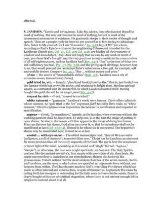 effectual.
5. JAMISO , "Gentle and loving irony. Take My advice, thou who fanciest thyself in
need of nothing. Not only art thou not in need of nothing, but art in need of the
commonest necessaries of existence. He graciously stoops to their modes of thought and
speech: Thou art a people ready to listen to any counsel as to how to buy to advantage;
then, listen to My counsel (for I am “Counselor,” Isa_9:6), buy of ME” (in whom,
according to Paul’s Epistle written to the neighboring Colosse and intended for the
Laodicean Church also, Col_2:1, Col_2:3; Col_4:16, are hidden all the treasures of
wisdom and knowledge). “Buy” does not imply that we can, by any work or merit of
ours, purchase God’s free gift; nay the very purchase money consists in the renunciation
of all self-righteousness, such as Laodicea had (Rev_3:17). “Buy” at the cost of thine own
self-sufficiency (so Paul, Phi_3:7, Phi_3:8); and the giving up of all things, however dear
to us, that would prevent our receiving Christ’s salvation as a free gift, for example, self
and worldly desires. Compare Isa_55:1, “Buy ... without money and price.”
of me — the source of “unsearchable riches” (Eph_3:8). Laodicea was a city of
extensive money transactions [Cicero].
gold tried in, etc. — literally, “fired (and fresh) from the fire,” that is, just fresh from
the furnace which has proved its purity, and retaining its bright gloss. Sterling spiritual
wealth, as contrasted with its counterfeit, in which Laodicea boasted itself. Having
bought this gold she will be no longer poor (Rev_3:17).
mayest be rich — Greek, “mayest be enriched.”
white raiment — “garments.” Laodicea’s wools were famous. Christ offers infinitely
whiter raiment. As “gold tried in the fire” expresses faith tested by fiery trials: so “white
raiment,” Christ’s righteousness imputed to the believer in justification and imparted in
sanctification.
appear — Greek, “be manifested,” namely, at the last day, when everyone without the
wedding garment shall be discovered. To strip one, is in the East the image of putting to
open shame. So also to clothe one with fine apparel is the image of doing him honor.
Man can discover his shame, God alone can cover it, so that his nakedness shall not be
manifested at last (Col_3:10-14). Blessed is he whose sin is so covered. The hypocrite’s
shame may be manifested now; it must be so at last.
anoint ... with eye-salve — The oldest manuscripts read, “(buy of Me) eye-salve
(collyrium, a roll of ointment), to anoint thine eyes.” Christ has for Laodicea an ointment
far more precious than all the costly unguents of the East. The eye is here the conscience
or inner light of the mind. According as it is sound and “single” (Greek, “haplous,”
“simple”), or otherwise, the man sees aright spiritually, or does not. The Holy Spirit’s
unction, like the ancient eye-salve’s, first smarts with conviction of sin, then heals. He
opens our eyes first to ourselves in our wretchedness, then to the Savior in His
preciousness. Trench notices that the most sunken churches of the seven, namely, Sardis
and Laodicea, are the ones in which alone are specified no opponents from without, nor
heresies from within. The Church owes much to God’s overruling Providence which has
made so often internal and external foes, in spite of themselves, to promote His cause by
calling forth her energies in contending for the faith once delivered to the saints. Peace is
dearly bought at the cost of spiritual stagnation, where there is not interest enough felt in
religion to contend about it at all.
 