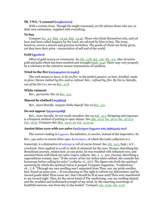 5B. VWS, “I counsel (συµβουλεύσυµβουλεύσυµβουλεύσυµβουλεύωωωω)
With a certain irony. Though He might command, yet He advises those who are, in
their own estimation, supplied with everything.
To buy
Compare Isa_4:1; Mat_13:44, Mat_13:46. Those who think themselves rich, and yet
have just been called beggars by the Lord, are advised by Him to buy. The irony,
however, covers a sincere and gracious invitation. The goods of Christ are freely given,
yet they have their price - renunciation of self and of the world.
Gold (χρυσίχρυσίχρυσίχρυσίονονονον)
Often of gold money or ornaments. So 1Pe_1:18; Act_3:6; 1Pe_3:3. Also of native
gold and gold which has been smelted and wrought (Heb_9:4). There may very properly
be a reference to the extensive money transactions of Laodicea.
Tried in the fire (πεπυρωµέπεπυρωµέπεπυρωµέπεπυρωµένοννοννοννον ᅚᅚᅚᅚκκκκ πορᆵπορᆵπορᆵπορᆵςςςς)
The verb means to burn, to be on fire: in the perfect passive, as here, kindled, made
to glow; thence melted by fire, and so refined. Rev., refined by, fire. By fire is, literally,
out of the fire (ᅚκ; see on Rev_2:7).
White raiment
Rev., garments. See on Rev_3:4.
Mayest be clothed (περιβάλᇽπεριβάλᇽπεριβάλᇽπεριβάλᇽ)
Rev., more literally, mayest clothe thyself. See on Rev_3:5.
Do not appear (µᆱ φανερωθሀµᆱ φανερωθሀµᆱ φανερωθሀµᆱ φανερωθሀ)
Rev., more literally, be not made manifest. See on Joh_21:1. Stripping and exposure
is a frequent method of putting to open shame. See 2Sa_10:4; Isa_20:4; Isa_47:2-3;
Eze_16:37. Compare also Mat_22:11-13; Col_3:10-14.
Anoint thine eyes with eye-salve (κολλούκολλούκολλούκολλούριονριονριονριον ᅞᅞᅞᅞγχρισονγχρισονγχρισονγχρισον τοᆷτοᆷτοᆷτοᆷςςςς ᆆφθαλµούᆆφθαλµούᆆφθαλµούᆆφθαλµούς σους σους σους σου)
The correct reading is ᅞγχρισαι, the infinitive, to anoint, instead of the imperative. So
Rev., eye-salve to anoint thine eyes. Κολλούριον, of which the Latin collyrium is a
transcript, is a diminutive of κολλύρα a roll of coarse bread. See 1Ki_14:3, Sept.; A.V.,
cracknels. Here applied to a roll or stick of ointment for the eyes. Horace, describing his
Brundisian journey, relates how, at one point, he was troubled with inflamed eyes, and
anointed them with black eye-salve (nigra collyria. Sat., i., v., 30). Juvenal, describing a
superstitious woman, says: “If the corner of her eye itches when rubbed, she consults her
horoscope before calling for salve” (collyria; vi., 577). The figure sets forth the spiritual
anointing by which the spiritual vision is purged. Compare Augustine, “Confessions,”
vii., 7, 8. “Through my own swelling was I separated from Thee; yea, my pride-swollen
face closed up mine eyes.... It was pleasing in Thy sight to reform my deformities; and by
inward goads didst Thou rouse me, that I should be ill at ease until Thou wert manifested
to my inward sight. Thus, by the secret hand of Thy medicining, was my swelling abated,
and the troubled and bedimmed eyesight of my mind, by the smarting anointings of
healthful sorrows, was from day to day healed.” Compare 1Jo_2:20, 1Jo_2:27.
 