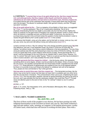 6. COFFMA , "I counsel thee to buy of me gold refined by fire, that thou mayest become
rich; and white garments, that thou mayest clothe thyself, and that the shame of thy
nakedness be not made manifest; and eye-salve to anoint thine eyes, that thou mayest see.
It is evident that the lack of the Laodiceans was precisely in those areas where they fancied they
were the strongest. The allusion to Laodicean wealth, their garment industry, and their "Phrygian
eye-salve" is evident.
Buy of me gold refined by fire ... This is a metaphor of true fidelity in Christ Jesus, as suggested
by 1 Peter 1:7; but the expression, "Buy of me" is particularly interesting. "the of me is
emphatic,"[67]indicating that the true wealth is procurable only from the Son of God. Neither the
banks of Laodicea nor the gold mines of Pangaeus can supply the blessed "riches in Christ" without
which all mankind is miserable and poor and blind and naked. Furthermore, the very fact of a
purchase being required in this command raises the question of what shall be tendered in order to
receive the gold refined by fire? Lenski quoted Isaiah 55:1 in this context:
Ho, everyone that thirsteth, come ye to the waters, and he that hath no money; come ye, buy, and
eat; yea, come, buy wine and milk without money and without price (Isaiah 55:1).
Lenski's comment on this is: "Buy for nothing! This is the strange wonderful gospel buying."[68] With
due deference, how ever, to the respected Lenski, the riches in Christ are not avail able "for
nothing," but without money, there being a world of difference in the two propositions. The very thing
wrong at Laodicea was that they were proposing to enjoy true riches of Christ for nothing. The same
is true of a great deal of the current religious world around us today. Among the things that "in a
sense" must be exchanged for the true riches are an obedient faith in Jesus Christ. However, it is
only "in a sense" that such may be called "buying." There is no quid pro quo that may be tendered in
order to receive salvation; and it was probably this that Lenski intended.
And white garments that thou mayest be clothed ... Like the buying, above, this represents
something which to some degree, at least, must be provided by the wearer, Christ, of course, being
the only source. The apostles commanded that one should keep himself "unspotted from the world"
(James 1:27). White garments of righteousness are supplied by the Lord to the baptized believer;
but there is no promise of any such thing to the believer or unbeliever who will not be baptized.
Thus, people are here commanded to "buy" white garments.
And eye-salve to anoint thine eyes, that thou mayest see ... This demanded purchase, like the
others, may not be had for money; but that does not mean that it is available upon any other terms
than the one laid down in Scripture. "The commandment of the Lord is pure, enlightening the eyes"
(Psalms 19:8). The only eye-salve, therefore, that will do spiritual blindness any good is the word of
the Lord; and it was precisely this that the Laodiceans needed. How could they "buy it"? Through
study and attention given to the word of God. Is this "for nothing"? Indeed no; but it is without
money.
[67] Ibid., p. 127.
[68] R. C. H. Lenski, The Interpretation of St. John's Revelation (Minneapolis, Minn.: Augsburg
Publishing House, 1943), p. 158.
7. MACLARE , “FLIMSY GARMENTS
Isa_59:6; Rev_3:18
The force of these words of the prophet is very obvious. He has been pouring out swift,
indignant denunciation on the evil-doers in Israel; and, says he, ‘they hatch cockatrice’s
eggs and spin spiders’ webs,’ pointing, as I suppose, to the patient perseverance, worthy
of a better cause, which bad men will exercise in working out their plans. Then with a
 
