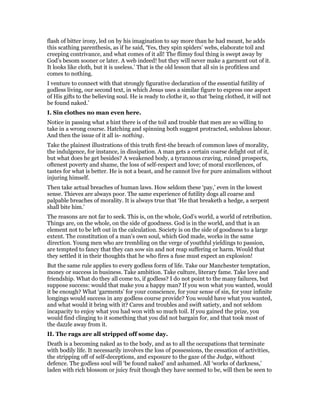 flash of bitter irony, led on by his imagination to say more than he had meant, he adds
this scathing parenthesis, as if he said, ‘Yes, they spin spiders’ webs, elaborate toil and
creeping contrivance, and what comes of it all! The flimsy foul thing is swept away by
God’s besom sooner or later. A web indeed! but they will never make a garment out of it.
It looks like cloth, but it is useless.’ That is the old lesson that all sin is profitless and
comes to nothing.
I venture to connect with that strongly figurative declaration of the essential futility of
godless living, our second text, in which Jesus uses a similar figure to express one aspect
of His gifts to the believing soul. He is ready to clothe it, so that ‘being clothed, it will not
be found naked.’
I. Sin clothes no man even here.
Notice in passing what a hint there is of the toil and trouble that men are so willing to
take in a wrong course. Hatching and spinning both suggest protracted, sedulous labour.
And then the issue of it all is- nothing.
Take the plainest illustrations of this truth first-the breach of common laws of morality,
the indulgence, for instance, in dissipation. A man gets a certain coarse delight out of it,
but what does he get besides? A weakened body, a tyrannous craving, ruined prospects,
oftenest poverty and shame, the loss of self-respect and love; of moral excellences, of
tastes for what is better. He is not a beast, and he cannot live for pure animalism without
injuring himself.
Then take actual breaches of human laws. How seldom these ‘pay,’ even in the lowest
sense. Thieves are always poor. The same experience of futility dogs all coarse and
palpable breaches of morality. It is always true that ‘He that breaketh a hedge, a serpent
shall bite him.’
The reasons are not far to seek. This is, on the whole, God’s world, a world of retribution.
Things are, on the whole, on the side of goodness. God is in the world, and that is an
element not to be left out in the calculation. Society is on the side of goodness to a large
extent. The constitution of a man’s own soul, which God made, works in the same
direction. Young men who are trembling on the verge of youthful yieldings to passion,
are tempted to fancy that they can sow sin and not reap suffering or harm. Would that
they settled it in their thoughts that he who fires a fuse must expect an explosion!
But the same rule applies to every godless form of life. Take our Manchester temptation,
money or success in business. Take ambition. Take culture, literary fame. Take love and
friendship. What do they all come to, if godless? I do not point to the many failures, but
suppose success: would that make you a happy man? If you won what you wanted, would
it be enough? What ‘garments’ for your conscience, for your sense of sin, for your infinite
longings would success in any godless course provide? You would have what you wanted,
and what would it bring with it? Cares and troubles and swift satiety, and not seldom
incapacity to enjoy what you had won with so much toil. If you gained the prize, you
would find clinging to it something that you did not bargain for, and that took most of
the dazzle away from it.
II. The rags are all stripped off some day.
Death is a becoming naked as to the body, and as to all the occupations that terminate
with bodily life. It necessarily involves the loss of possessions, the cessation of activities,
the stripping off of self-deceptions, and exposure to the gaze of the Judge, without
defence. The godless soul will ‘be found naked’ and ashamed. All ‘works of darkness,’
laden with rich blossom or juicy fruit though they have seemed to be, will then be seen to
 