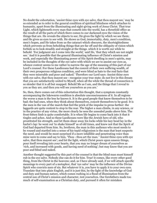 No doubt the exhortation, ‘anoint thine eyes with eye salve, that thou mayest see,’ may be
so extended as to refer to the general condition of spiritual blindness which attaches to
humanity, apart from the illuminating and sight-giving work of Jesus Christ. That true
Light, which lighteneth every man that cometh into the world, has a threefold office as
the result of all the parts of which there comes to our darkened eyes the vision of the
things that are. He reveals the objects to see; He gives the light by which we see them;
and He gives us eyes to see with. He shows us God, immortality, duty, men’s condition,
men’s hopes, and He takes from us the cataract which obscures, the shortsightedness
which prevents us from beholding things that are far off and the obliquity of vision which
forbids us to look steadily and straight at the things .which it is worth our while to
behold. ‘For judgment am I come into the world,’ said He, ‘that they which see not might
see.’ And it is possible that the general illuminating influence of Christ’s mission and
work, and especially the illuminating power of His Spirit dwelling in men’s spirits, may
be included in the thoughts of the eye salve with which we are to anoint our eyes as,
whence context seems to me rather to narrow the age of the meaning of this part of our
Lord’s counsel. For these Laodiceans had the conceit of their own sufficing wealth, of
their own prosperous religious condition, and were blind as bats to the real facts that
they were miserable and poor and naked.’ Therefore our Lord says: Anoint thine eyes
with eye salve, that thou mayest see - recognize your true state; do not live in this dream
that you are satisfactorily united to Myself, when all the while the thread of connection is
so slender that it is all but snapped. Behold Me as I am, and the things that I reveal to
you as they are; and then you will see yourselves as you are.’
So, then, there comes out of this exhortation this thought, that a symptom constantly
accompanying the lukewarm condition is absolute unconsciousness of it. In all regions
the worse a man is the less he knows it. It is the good people that know themselves to be
bad; the bad ones, when they think about themselves, conceit themselves to be good. It is
the men in the van of the march that feel the prick of the impulse to press farther: the
laggards are quite content to stop in the rear. The higher a man climbs, in any science, or
in the practice of any virtue, the more clearly he sees the unsealed peaks above him. The
frost-bitten limb is quite comfortable. It is when life begins to come back into it that it
tingles and aches. And so these Laodiceans were like the Jewish hero of old, who
prostituted his strength, and let them shear away his locks while his lazy head lay in the
harlot’s lap: he went out ‘to shake himself’ as of old times, and knew not that the Spirit of
God had departed from him. So, brethren, the man in this audience who most needs to
be roused and startled into a sense of his tepid religionism is the man that least suspects
the need, and would be most surprised if a more infallible and penetrating voice than
mine were to come and say to him, ‘Thou - thou art the man.’ ‘Anoint thine eyes with eye
salve, that thou mayest see’; and let the light, which Christ pours upon unseen things,
pour itself revealing into your hearts, that you may no longer dream of yourselves as
‘rich, and increased with goods, and having need of nothing’; but may know that you are
poor and blind and naked.
Another thought suggested by this part of the counsel is that the blind man must himself
rub in the eye salve. Nobody else can do it for him. True! it comes, like every other good
thing, from the Christ in the heavens; and, as I have already said, if we will attach specific
meanings to every part of a metaphor, that ‘eye salve’ may be the influence of the Divine
Spirit who convicts men of sin. But whatever it is, you have to apply it to your own eyes.
Translate that into plain English, and it is just this, by the light of the knowledge of God
and duty and human nature, which comes rushing in a flood of illumination from the
central sun of Christ’s mission and character, test yourselves. Our forefathers made too
much of self-examination as a Christian duty, and pursued it often for mistaken
 