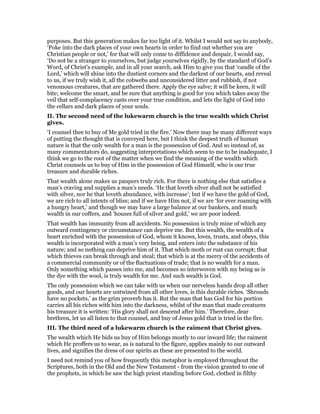 purposes. But this generation makes far too light of it. Whilst I would not say to anybody,
‘Poke into the dark places of your own hearts in order to find out whether you are
Christian people or not,’ for that will only come to diffidence and despair, I would say,
‘Do not be a stranger to yourselves, but judge yourselves rigidly, by the standard of God’s
Word, of Christ’s example, and in all your search, ask Him to give you that ‘candle of the
Lord,’ which will shine into the dustiest corners and the darkest of our hearts, and reveal
to us, if we truly wish it, all the cobwebs and unconsidered litter and rubbish, if not
venomous creatures, that are gathered there. Apply the eye salve; it will be keen, it will
bite; welcome the smart, and be sure that anything is good for you which takes away the
veil that self-complacency casts over your true condition, and lets the light of God into
the cellars and dark places of your souls.
II. The second need of the lukewarm church is the true wealth which Christ
gives.
‘I counsel thee to buy of Me gold tried in the fire.’ Now there may be many different ways
of putting the thought that is conveyed here, but I think the deepest truth of human
nature is that the only wealth for a man is the possession of God. And so instead of, as
many commentators do, suggesting interpretations which seem to me to be inadequate, I
think we go to the root of the matter when we find the meaning of the wealth which
Christ counsels us to buy of Him in the possession of God Himself, who is our true
treasure and durable riches.
That wealth alone makes us paupers truly rich. For there is nothing else that satisfies a
man’s craving and supplies a man’s needs. ‘He that loveth silver shall not be satisfied
with silver, nor he that loveth abundance, with increase’; but if we have the gold of God,
we are rich to all intents of bliss; and if we have Him not, if we are ‘for ever roaming with
a hungry heart,’ and though we may have a large balance at our bankers, and much
wealth in our coffers, and ‘houses full of silver and gold,’ we are poor indeed.
That wealth has immunity from all accidents. No possession is truly mine of which any
outward contingency or circumstance can deprive me. But this wealth, the wealth of a
heart enriched with the possession of God, whom it knows, loves, trusts, and obeys, this
wealth is incorporated with a man’s very being, and enters into the substance of his
nature; and so nothing can deprive him of it. That which moth or rust can corrupt; that
which thieves can break through and steal; that which is at the mercy of the accidents of
a commercial community or of the fluctuations of trade; that is no wealth for a man.
Only something which passes into me, and becomes so interwoven with my being as is
the dye with the wool, is truly wealth for me. And such wealth is God.
The only possession which we can take with us when our nerveless hands drop all other
goods, and our hearts are untwined from all other loves, is this durable riches. ‘Shrouds
have no pockets,’ as the grim proverb has it. But the man that has God for his portion
carries all his riches with him into the darkness, whilst of the man that made creatures
his treasure it is written: ‘His glory shall not descend after him.’ Therefore, dear
brethren, let us all listen to that counsel, and buy of Jesus gold that is tried in the fire.
III. The third need of a lukewarm church is the raiment that Christ gives.
The wealth which He bids us buy of Him belongs mostly to our inward life; the raiment
which He proffers us to wear, as is natural to the figure, applies mainly to our outward
lives, and signifies the dress of our spirits as these are presented to the world.
I need not remind you of how frequently this metaphor is employed throughout the
Scriptures, both in the Old and the New Testament - from the vision granted to one of
the prophets, in which he saw the high priest standing before God, clothed in filthy
 