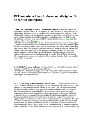 19 Those whom I love I rebuke and discipline. So
be earnest and repent.
1. BAR ES, "As many as I love, I rebuke and chasten - Of course, only on the
supposition that they deserve it. The meaning is, that it is a proof of love on his part, if
his professed friends go astray, to recall them by admonitions and by trials. So a father
calls back his children who are disobedient; and there is no higher proof of his love than
when, with great pain to himself, he administers such chastisement as shall save his
child. See the sentiment here expressed fully explained in the notes on Heb_12:6. The
language is taken from Pro_3:12.
Be zealous therefore, and repent - Be earnest, strenuous, ardent in your purpose
to exercise true repentance, and to turn from the error of your ways. Lose no time; spare
no labor, that you may obtain such a state of mind that it shall not be necessary to bring
upon you the severe discipline which always comes on those who continue lukewarm in
religion. The truth taught here is, that when the professed followers of Christ have
become lukewarm in his service, they should lose no time in returning to him, anti
seeking his favor again. As sure as he has any true love for them, if this is not done he
will bring upon them some heavy calamity, alike to rebuke them for their errors, and to
recover them to himself.
2. CLARKE, "As many as I love - So it was the love he still had to them that induced
him thus to reprehend and thus to counsel them.
Be zealous - Be in earnest, to get your souls saved, They had no zeal; this was their
bane. He now stirs them up to diligence in the use of the means of grace and repentance
for their past sins and remissness.
3. GILL, "As many as I love I rebuke and chasten,.... The persons the objects of
Christ's love here intended are not angels, but the sons of men; and these not all of them,
yet many of them, even all who are his own by his Father's gift and his own purchase;
and who are called his church, and sometimes represented as such who love him and
obey his commands: the instances of his love to them are many; as his suretyship
engagements for them, his assumption of their nature, dying in their room and stead,
paying their debts, procuring their peace and pardon, bringing in a righteousness for
them, purchasing their persons, his intercession for them, preparations in heaven,
supplies of grace, and frequent visits in a kind and familiar manner; and as for the nature
of his love, it is free and sovereign, everlasting and immutable, and it is matchless and
inconceivable, it is strong and affectionate, and as his Father loved him; and such are
rebuked by Christ, not in a way of wrath, but in a tender manner, in order to bring them
under a conviction of their sin and of their duty, and of their folly in trusting in, or loving
 