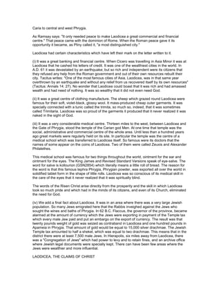 Caria to central and west Phrygia.
As Ramsay says: "It only needed peace to make Laodicea a great commercial and financial
centre." That peace came with the dominion of Rome. When the Roman peace gave it its
opportunity it became, as Pliny called it, "a most distinguished city."
Laodicea had certain characteristics which have left their mark on the letter written to it.
(i) It was a great banking and financial centre. When Cicero was travelling in Asia Minor it was at
Laodicea that he cashed his letters of credit. It was one of the wealthiest cities in the world. In
A.D. 61 it was devastated by an earthquake; but so rich and independent were its citizens that
they refused any help from the Roman government and out of their own resources rebuilt their
city. Tacitus writes: "One of the most famous cities of Asia, Laodicea, was in that same year
overthrown by an earthquake and without any relief from us recovered itself by its own resources"
(Tacitus: Annals 14: 27). No wonder that Laodicea could boast that it was rich and had amassed
wealth and had need of nothing. It was so wealthy that it did not even need God.
(ii) It was a great centre of clothing manufacture. The sheep which grazed round Laodicea were
famous for their soft, violet-black, glossy wool. It mass-produced cheap outer garments. It was
specially connected with a tunic called the trimita, so much so, indeed, that it was sometimes
called Trimitaria. Laodicea was so proud of the garments it produced that it never realized it was
naked in the sight of God.
(iii) It was a very considerable medical centre. Thirteen miles to the west, between Laodicea and
the Gate of Phrygia, stood the temple of the Carian god Men. At one time that temple was the
social, administrative and commercial centre of the whole area. Until less than a hundred years
ago great markets were regularly held on its site. In particular the temple was the centre of a
medical school which was transferred to Laodicea itself. So famous were its doctors that the
names of some appear on the coins of Laodicea. Two of them were called Zeuxis and Alexander
Philalethes.
This medical school was famous for two things throughout the world, ointment for the ear and
ointment for the eyes. The King James and Revised Standard Versions speak of eye-salve. The
word for salve is kollourion (GSN2854) which literally means a little roll of bread. The reason for
the word is that this famous tephra Phrygia, Phrygian powder, was exported all over the world in
solidified tablet form in the shape of little rolls. Laodicea was so conscious of its medical skill in
the care of the eyes that it never realized that it was spiritually blind.
The words of the Risen Christ arise directly from the prosperity and the skill in which Laodicea
took so much pride and which had in the minds of its citizens, and even of its Church, eliminated
the need for God.
(iv) We add a final fact about Laodicea. It was in an area where there was a very large Jewish
population. So many Jews emigrated here that the Rabbis inveighed against the Jews who
sought the wines and baths of Phrygia. In 62 B.C. Flaccus, the governor of the province, became
alarmed at the amount of currency which the Jews were exporting in payment of the Temple tax
which every male Jew paid and put an embargo on the export of currency. The result was that
twenty pounds weight of gold was seized as contraband in Laodicea and one hundred pounds in
Apameia in Phrygia. That amount of gold would be equal to 15,000 silver drachmae. The Jewish
Temple tax amounted to half a shekel, which was equal to two drachmae. This means that in the
district there were at least 7,500 male Jews. In Hierapolis, six miles away from Laodicea, there
was a "Congregation of Jews" which had power to levy and to retain fines, and an archive office
where Jewish legal documents were specially kept. There can have been few areas where the
Jews were wealthier and more influential.
LAODICEA, THE CLAIMS OF CHRIST
 