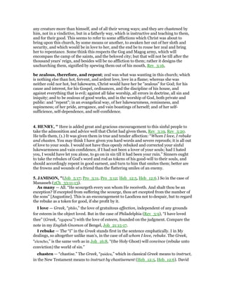 any creature more than himself, and of all their wrong ways; and they are chastened by
him, not in a vindictive, but in a fatherly way, which is instructive and teaching to them,
and for their good. This seems to refer to some afflictions which Christ was about to
bring upon this church, by some means or another, to awaken her out of her sloth and
security, and which would be in love to her, and the end be to rouse her zeal and bring
her to repentance. Some think this respects the Gog and Magog army, which will
encompass the camp of the saints, and the beloved city; but that will not be till after the
thousand years' reign, and besides will be no affliction to them; rather it designs the
unchurching them, signified by spewing them out of his mouth, Rev_3:16,
be zealous, therefore, and repent; zeal was what was wanting in this church; which
is nothing else than hot, fervent, and ardent love, love in a flame; whereas she was
neither cold nor hot, but lukewarm, Christ would have her be "zealous" for God; for his
cause and interest, for his Gospel, ordinances, and the discipline of his house, and
against everything that is evil; against all false worship, all errors in doctrine, all sin and
iniquity; and to be zealous of good works, and in the worship of God, both private and
public: and "repent"; in an evangelical way, of her lukewarnmess, remissness, and
supineness; of her pride, arrogance, and vain boastings of herself; and of her self-
sufficience, self-dependence, and self-confidence.
4. HE RY, " Here is added great and gracious encouragement to this sinful people to
take the admonition and advice well that Christ had given them, Rev_3:19, Rev_3:20.
He tells them, (1.) It was given them in true and tender affection: “Whom I love, I rebuke
and chasten. You may think I have given you hard words and severe reproofs; it is all out
of love to your souls. I would not have thus openly rebuked and corrected your sinful
lukewarmness and vain confidence, if I had not been a lover of your souls; had I hated
you, I would have let you alone, to go on in sin till it had been your ruin.” Sinners ought
to take the rebukes of God's word and rod as tokens of his good-will to their souls, and
should accordingly repent in good earnest, and turn to him that smites them; better are
the frowns and wounds of a friend than the flattering smiles of an enemy.
5. JAMISO , "(Job_5:17; Pro_3:11, Pro_3:12; Heb_12:5, Heb_12:6.) So in the case of
Manasseh (2Ch_33:11-13).
As many — All. “He scourgeth every son whom He receiveth. And shalt thou be an
exception? If excepted from suffering the scourge, thou art excepted from the number of
the sons” [Augustine]. This is an encouragement to Laodicea not to despair, but to regard
the rebuke as a token for good, if she profit by it.
I love — Greek, “philo,” the love of gratuitous affection, independent of any grounds
for esteem in the object loved. But in the case of Philadelphia (Rev_3:9), “I have loved
thee” (Greek, “egapesa”) with the love of esteem, founded on the judgment. Compare the
note in my English Gnomon of Bengel, Joh_21:15-17.
I rebuke — The “I” in the Greek stands first in the sentence emphatically. I in My
dealings, so altogether unlike man’s, in the case of all whom I love, rebuke. The Greek,
“elencho,” is the same verb as in Joh_16:8, “(the Holy Ghost) will convince (rebuke unto
conviction) the world of sin.”
chasten — “chastise.” The Greek, “paideu,” which in classical Greek means to instruct,
in the New Testament means to instruct by chastisement (Heb_12:5, Heb_12:6). David
 