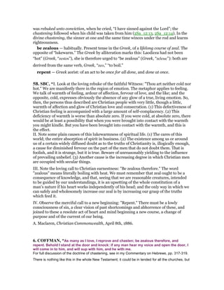 was rebuked unto conviction, when he cried, “I have sinned against the Lord”; the
chastening followed when his child was taken from him (2Sa_12:13, 2Sa_12:14). In the
divine chastening, the sinner at one and the same time winces under the rod and learns
righteousness.
be zealous — habitually. Present tense in the Greek, of a lifelong course of zeal. The
opposite of “lukewarm.” The Greek by alliteration marks this: Laodicea had not been
“hot” (Greek, “zestos”), she is therefore urged to “be zealous” (Greek, “zeleue”): both are
derived from the same verb, Greek, “zeo,” “to boil.”
repent — Greek aorist: of an act to be once for all done, and done at once.
5B. SBC, “I. Look at the loving rebuke of the faithful Witness: "Thou art neither cold nor
hot." We are manifestly there in the region of emotion. The metaphor applies to feeling.
We talk of warmth of feeling, ardour of affection, fervour of love, and the like; and the
opposite, cold, expresses obviously the absence of any glow of a true, living emotion. So,
then, the persons thus described are Christian people with very little, though a little,
warmth of affection and glow of Christian love and consecration. (1) This defectiveness of
Christian feeling is accompanied with a large amount of self-complacency. (2) This
deficiency of warmth is worse than absolute zero. If you were cold, at absolute zero, there
would be at least a possibility that when you were brought into contact with the warmth
you might kindle. But you have been brought into contact with the warmth, and this is
the effect.
II. Note some plain causes of this lukewarmness of spiritual life. (1) The cares of this
world; the entire absorption of spirit in business. (2) The existence among us or around
us of a certain widely diffused doubt as to the truths of Christianity is, illogically enough,
a cause for diminished fervour on the part of the men that do not doubt them. That is
foolish, and it is strange, but it is true. Beware of unreasonably yielding to the influence
of prevailing unbelief. (3) Another cause is the increasing degree in which Christian men
are occupied with secular things.
III. Note the loving call to Christian earnestness: "Be zealous therefore." The word
"zealous" means literally boiling with heat. We must remember that zeal ought to be a
consequence of knowledge, and that, seeing that we are reasonable creatures, intended
to be guided by our understandings, it is an upsetting of the whole constitution of a
man’s nature if his heart works independently of his head; and the only way in which we
can safely and wholesomely increase our zeal is by increasing our grasp of the truths
which feed it.
IV. Observe the merciful call to a new beginning: "Repent." There must be a lowly
consciousness of sin, a clear vision of past shortcomings and abhorrence of these, and
joined to these a resolute act of heart and mind beginning a new course, a change of
purpose and of the current of our being.
A. Maclaren, Christian Commonwealth, April 8th, 1886.
6. COFFMA , “As many as I love, I reprove and chasten; be zealous therefore, and
repent. Behold I stand at the door and knock: if any man hear my voice and open the door, I
will come in to him, and will sup with him, and he with me.
For full discussion of the doctrine of chastening, see in my Commentary on Hebrews, pp. 317-319.
There is nothing like this in the whole New Testament; it could be in tended for all the churches, but
 