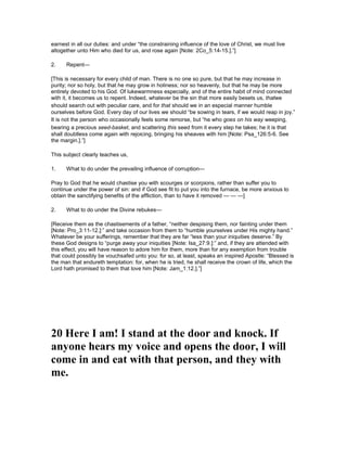 earnest in all our duties: and under “the constraining influence of the love of Christ, we must live
altogether unto Him who died for us, and rose again [Note: 2Co_5:14-15.].”]
2. Repent—
[This is necessary for every child of man. There is no one so pure, but that he may increase in
purity; nor so holy, but that he may grow in holiness; nor so heavenly, but that he may be more
entirely devoted to his God. Of lukewarmness especially, and of the entire habit of mind connected
with it, it becomes us to repent. Indeed, whatever be the sin that more easily besets us, thatwe
should search out with peculiar care, and for that should we in an especial manner humble
ourselves before God. Every day of our lives we should “be sowing in tears, if we would reap in joy.”
It is not the person who occasionally feels some remorse, but “he who goes on his way weeping,
bearing a precious seed-basket, and scattering this seed from it every step he takes; he it is that
shall doubtless come again with rejoicing, bringing his sheaves with him [Note: Psa_126:5-6. See
the margin.].”]
This subject clearly teaches us,
1. What to do under the prevailing influence of corruption—
Pray to God that he would chastise you with scourges or scorpions, rather than suffer you to
continue under the power of sin: and if God see fit to put you into the furnace, be more anxious to
obtain the sanctifying benefits of the affliction, than to have it removed — — —]
2. What to do under the Divine rebukes—
[Receive them as the chastisements of a father, “neither despising them, nor fainting under them
[Note: Pro_3:11-12.]:” and take occasion from them to “humble yourselves under His mighty hand.”
Whatever be your sufferings, remember that they are far “less than your iniquities deserve.” By
these God designs to “purge away your iniquities [Note: Isa_27:9.]:” and, if they are attended with
this effect, you will have reason to adore him for them, more than for any exemption from trouble
that could possibly be vouchsafed unto you: for so, at least, speaks an inspired Apostle: “Blessed is
the man that endureth temptation: for, when he is tried, he shall receive the crown of life, which the
Lord hath promised to them that love him [Note: Jam_1:12.].”]
20 Here I am! I stand at the door and knock. If
anyone hears my voice and opens the door, I will
come in and eat with that person, and they with
me.
 