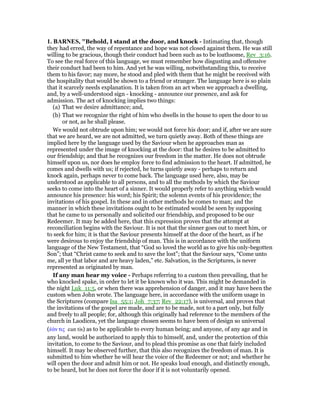 1. BAR ES, "Behold, I stand at the door, and knock - Intimating that, though
they had erred, the way of repentance and hope was not closed against them. He was still
willing to be gracious, though their conduct had been such as to be loathsome, Rev_3:16.
To see the real force of this language, we must remember how disgusting and offensive
their conduct had been to him. And yet he was willing, notwithstanding this, to receive
them to his favor; nay more, he stood and pled with them that he might be received with
the hospitality that would be shown to a friend or stranger. The language here is so plain
that it scarcely needs explanation. It is taken from an act when we approach a dwelling,
and, by a well-understood sign - knocking - announce our presence, and ask for
admission. The act of knocking implies two things:
(a) That we desire admittance; and,
(b) That we recognize the right of him who dwells in the house to open the door to us
or not, as he shall please.
We would not obtrude upon him; we would not force his door; and if, after we are sure
that we are heard, we are not admitted, we turn quietly away. Both of these things are
implied here by the language used by the Saviour when he approaches man as
represented under the image of knocking at the door: that he desires to be admitted to
our friendship; and that he recognizes our freedom in the matter. He does not obtrude
himself upon us, nor does he employ force to find admission to the heart. If admitted, he
comes and dwells with us; if rejected, he turns quietly away - perhaps to return and
knock again, perhaps never to come back. The language used here, also, may be
understood as applicable to all persons, and to all the methods by which the Saviour
seeks to come into the heart of a sinner. It would properly refer to anything which would
announce his presence: his word; his Spirit; the solemn events of his providence; the
invitations of his gospel. In these and in other methods he comes to man; and the
manner in which these invitations ought to be estimated would be seen by supposing
that he came to us personally and solicited our friendship, and proposed to be our
Redeemer. It may be added here, that this expression proves that the attempt at
reconciliation begins with the Saviour. It is not that the sinner goes out to meet him, or
to seek for him; it is that the Saviour presents himself at the door of the heart, as if he
were desirous to enjoy the friendship of man. This is in accordance with the uniform
language of the New Testament, that “God so loved the world as to give his only-begotten
Son”; that “Christ came to seek and to save the lost”; that the Saviour says, “Come unto
me, all ye that labor and are heavy laden,” etc. Salvation, in the Scriptures, is never
represented as originated by man.
If any man hear my voice - Perhaps referring to a custom then prevailing, that he
who knocked spake, in order to let it be known who it was. This might be demanded in
the night Luk_11:5, or when there was apprehension of danger, and it may have been the
custom when John wrote. The language here, in accordance with the uniform usage in
the Scriptures (compare Isa_55:1; Joh_7:37; Rev_22:17), is universal, and proves that
the invitations of the gospel are made, and are to be made, not to a part only, but fully
and freely to all people; for, although this originally had reference to the members of the
church in Laodicea, yet the language chosen seems to have been of design so universal
(ᅚάν τις ean tis) as to be applicable to every human being; and anyone, of any age and in
any land, would be authorized to apply this to himself, and, under the protection of this
invitation, to come to the Saviour, and to plead this promise as one that fairly included
himself. It may be observed further, that this also recognizes the freedom of man. It is
submitted to him whether he will hear the voice of the Redeemer or not; and whether he
will open the door and admit him or not. He speaks loud enough, and distinctly enough,
to be heard, but he does not force the door if it is not voluntarily opened.
 