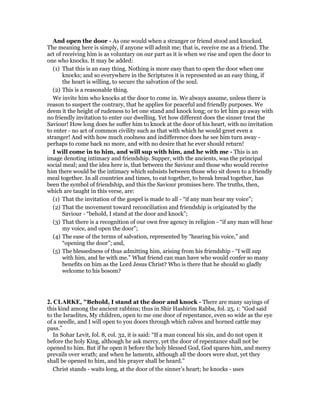 And open the door - As one would when a stranger or friend stood and knocked.
The meaning here is simply, if anyone will admit me; that is, receive me as a friend. The
act of receiving him is as voluntary on our part as it is when we rise and open the door to
one who knocks. It may be added:
(1) That this is an easy thing. Nothing is more easy than to open the door when one
knocks; and so everywhere in the Scriptures it is represented as an easy thing, if
the heart is willing, to secure the salvation of the soul.
(2) This is a reasonable thing.
We invite him who knocks at the door to come in. We always assume, unless there is
reason to suspect the contrary, that he applies for peaceful and friendly purposes. We
deem it the height of rudeness to let one stand and knock long; or to let him go away with
no friendly invitation to enter our dwelling. Yet how different does the sinner treat the
Saviour! How long does he suffer him to knock at the door of his heart, with no invitation
to enter - no act of common civility such as that with which he would greet even a
stranger! And with how much coolness and indifference does he see him turn away -
perhaps to come back no more, and with no desire that he ever should return!
I will come in to him, and will sup with him, and he with me - This is an
image denoting intimacy and friendship. Supper, with the ancients, was the principal
social meal; and the idea here is, that between the Saviour and those who would receive
him there would be the intimacy which subsists between those who sit down to a friendly
meal together. In all countries and times, to eat together, to break bread together, has
been the symbol of friendship, and this the Saviour promises here. The truths, then,
which are taught in this verse, are:
(1) That the invitation of the gospel is made to all - “if any man hear my voice”;
(2) That the movement toward reconciliation and friendship is originated by the
Saviour - “behold, I stand at the door and knock”;
(3) That there is a recognition of our own free agency in religion - “if any man will hear
my voice, and open the door”;
(4) The ease of the terms of salvation, represented by “hearing his voice,” and
“opening the door”; and,
(5) The blessedness of thus admitting him, arising from his friendship - “I will sup
with him, and he with me.” What friend can man have who would confer so many
benefits on him as the Lord Jesus Christ? Who is there that he should so gladly
welcome to his bosom?
2. CLARKE, "Behold, I stand at the door and knock - There are many sayings of
this kind among the ancient rabbins; thus in Shir Hashirim Rabba, fol. 25, 1: “God said
to the Israelites, My children, open to me one door of repentance, even so wide as the eye
of a needle, and I will open to you doors through which calves and horned cattle may
pass.”
In Sohar Levit, fol. 8, col. 32, it is said: “If a man conceal his sin, and do not open it
before the holy King, although he ask mercy, yet the door of repentance shall not be
opened to him. But if he open it before the holy blessed God, God spares him, and mercy
prevails over wrath; and when he laments, although all the doors were shut, yet they
shall be opened to him, and his prayer shall be heard.”
Christ stands - waits long, at the door of the sinner’s heart; he knocks - uses
 