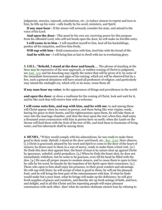 judgments, mercies, reproofs, exhortations, etc., to induce sinners to repent and turn to
him; he lifts up his voice - calls loudly by his word, ministers, and Spirit.
If any man hear - If the sinner will seriously consider his state, and attend to the
voice of his Lord.
And open the door - This must be his own act, receiving power for this purpose
from his offended Lord, who will not break open the door; he will make no forcible entry.
I will come in to him - I will manifest myself to him, heal all his backslidings,
pardon all his iniquities, and love him freely.
Will sup with him - Hold communion with him, feed him with the bread of life.
And he with me - I will bring him at last to dwell with me in everlasting glory.
3. GILL, "Behold, I stand at the door and knock,.... The phrase of standing at the
door may be expressive of the near approach, or sudden coming of Christ to judgment,
see Jam_5:9; and his knocking may signify the notice that will be given of it, by some of
the immediate forerunners and signs of his coming; which yet will be observed but by a
few, such a general sleepiness will have seized all professors of religion; and particularly
may intend the midnight cry, which will, in its issue, rouse them all:
if any man hear my voice; in the appearances of things and providences in the world:
and open the door; or show a readiness for the coming of Christ, look and wait for it,
and be like such that will receive him with a welcome:
I will come unto him, and sup with him, and he with me; to and among these
will Christ appear when he comes in person; and these being like wise virgins, ready,
having his grace in their hearts, and his righteousness upon them, he will take them at
once into the marriage chamber, and shut the door upon the rest; when they shall enjoy
a thousand years communion with him in person here on earth; when the Lamb on the
throne will feed them with the fruit of the tree of life, and lead them to fountains of living
water, and his tabernacle shall be among them.
4. HE RY, "If they would comply with his admonitions, he was ready to make them
good to their souls: Behold, I stand at the door and knock, etc., Rev_3:20. Here observe,
[1.] Christ is graciously pleased by his word and Spirit to come to the door of the heart of
sinners; he draws near to them in a way of mercy, ready to make them a kind visit. [2.]
He finds this door shut against him; the heart of man is by nature shut up against Christ
by ignorance, unbelief, sinful prejudices. [3.] When he finds the heart shut, he does not
immediately withdraw, but he waits to be gracious, even till his head be filled with the
dew. [4.] He uses all proper means to awaken sinners, and to cause them to open to him:
he calls by his word, he knocks by the impulses of his Spirit upon their conscience. [5.]
Those who open to him shall enjoy his presence, to their great comfort and advantage.
He will sup with them; he will accept of what is good in them; he will eat his pleasant
fruit; and he will bring the best part of the entertainment with him. If what he finds
would make but a poor feast, what he brings will make up the deficiency: he will give
fresh supplies of graces and comforts, and thereby stir up fresh actings of faith, and love,
and delight; and in all this Christ and his repenting people will enjoy pleasant
communion with each other. Alas! what do careless obstinate sinners lose by refusing to
 