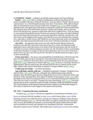 open the door of the heart to Christ!
5. JAMISO , "stand — waiting in wonderful condescension and long-suffering.
knock — (Son_5:2). This is a further manifestation of His loving desire for the
sinner’s salvation. He who is Himself “the Door,” and who bids us “knock” that it may be
“opened unto” us, is first Himself to knock at the door of our hearts. If He did not knock
first, we should never come to knock at His door. Compare Son_5:4-6, which is plainly
alluded to here; the Spirit thus in Revelation sealing the canonicity of that mystical book.
The spiritual state of the bride there, between waking and sleeping, slow to open the
door to her divine lover, answers to that of the lukewarm Laodicea here. “Love in regard
to men emptied (humbled) God; for He does not remain in His place and call to Himself
the servant whom He loved, but He comes down Himself to seek him, and He who is all-
rich arrives at the lodging of the pauper, and with His own voice intimates His yearning
love, and seeks a similar return, and withdraws not when disowned, and is not impatient
at insult, and when persecuted still waits at the doors” [Nicolaus Cabasilas in Trench].
my voice — He appeals to the sinner not only with His hand (His providences)
knocking, but with His voice (His word read or heard; or rather, His Spirit inwardly
applying to man’s spirit the lessons to be drawn from His providence and His word). If
we refuse to answer to His knocking at our door now, He will refuse to hear our knocking
at His door hereafter. In respect to His second coming also, He is even now at the door,
and we know not how soon He may knock: therefore we should always be ready to open
to Him immediately.
if any man hear — for man is not compelled by irresistible force: Christ knocks, but
does not break open the door, though the violent take heaven by the force of prayer
(Mat_11:12): whosoever does hear, does so not of himself, but by the drawings of God’s
grace (Joh_6:44): repentance is Christ’s gift (Act_5:31). He draws, not drags. The Sun of
righteousness, like the natural sun, the moment that the door is opened, pours in His
light, which could not previously find an entrance. Compare Hilary on Psa_118:19.
I will come in to him — as I did to Zacchaeus.
sup with him, and he with me — Delightful reciprocity! Compare “dwelleth in me,
and I in Him,” Joh_6:56. Whereas, ordinarily, the admitted guest sups with the
admitter, here the divine guest becomes Himself the host, for He is the bread of life, and
the Giver of the marriage feast. Here again He alludes to the imagery of Son_4:16, where
the Bride invites Him to eat pleasant fruits, even as He had first prepared a feast for her,
“His fruit was sweet to my taste.” Compare the same interchange, Joh_21:9-13, the feast
being made up of the viands that Jesus brought, and those which the disciples brought.
The consummation of this blessed intercommunion shall be at the Marriage Supper of
the Lamb, of which the Lord’s Supper is the earnest and foretaste.
5B. VWS, “I stand at the door and knock
Compare Son_5:2, Κρούω I knock was regarded as a less classical word than κόπτω.
Κρούω is to knock with the knuckles, to rap; κόπτω, with a heavy blow; ψοφεሏν of the
knocking of some one within the door, warning one without to withdraw when the door
is opened. Compare Jam_5:9. “He at whose door we ought to stand (for He is the Door,
who, as such, has bidden us to knock), is content that the whole relation between Him
and us should be reversed, and, instead of our standing at His door, condescends
Himself to stand at ours” (Trench). The Greeks had a word θυραυλεሏν for a lover waiting
 
