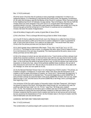 Rev. 3:14-22 (continued)
Of all the seven Churches that of Laodicea is most unsparingly condemned. In it there is no
redeeming feature. It is interesting to note that the third century work The Apostolic Constitutions
(8: 46) says that Archippus was the first Bishop of the Church in Laodicea. When Paul was writing
to the neighbouring Church of Colossae, he says sternly: "Say to Archippus, See that you fulfil the
ministry which you have received in the Lord" (Col.4:17). It would seem that Archippus was
somehow failing in his duty. That was thirty years before the Revelation was written; but it may be
that as long ago as that the rot had set in in the Church in Laodicea and an unsatisfactory
ministry had sown the seeds of degeneration.
Like all the letters it begins with a series of great titles of Jesus Christ.
(i) He is the Amen. This is a strange title and may go back to either of two origins.
(a) In Isa.65:16 God is called the God of truth; but in the Hebrew he is called the God of Amen.
Amen is the word which is often put at the end of a solemn statement in order to guarantee its
truth. If God is the God of Amen, he is utterly to be relied upon. This would mean that Jesus
Christ is the One whose promises are true beyond all doubt.
(b) In John's gospel Jesus' statements often begin: "Truly, truly, I say to you" (e.g. Jn.1:51;
Jn.3:3,5,11). The Greek for truly is Amen. It is possible that when Jesus Christ is called the Amen
it is a reminiscence of his own way of speaking. The meaning would be the same, Jesus is one
whose promises can be relied upon.
(ii) He is the witness on whom we can rely and who is true. Trench points out that a witness must
satisfy three essential conditions. (a) He must have seen with his own eyes that of which he tells.
(b) He must be absolutely honest, so that he repeats with accuracy that which he has heard and
seen. (c) He must have the ability to tell what he has to say, so that his witness may make its true
impression on those who hear. Jesus Christ perfectly satisfied these conditions. He can tell of
God, because he came from him. We can rely on his words for he is the Amen. He is able to tell
his message, for never did man speak as he did.
(iii) As the Revised Standard Version has it, he is the beginning of God's creation. This phrase, as
it stands in English, is ambiguous. It could mean, either, that Jesus was the first person to be
created or that he began the process of creation, as Trench put it, "dynamically the beginning." It
is the second meaning which is intended here. The word for beginning is arche (GSN0746). In
early Christian writings we read that Satan is the arche (GSN0746) of death, that is to say, death
takes its origin in him; and that God is the arche (GSN0746) of all things, that is, all things find
their beginning in him.
The connection of the Son with creation is frequently made in the New Testament. John begins
his gospel by saying of the Word: "All things were made through him, and without him was not
anything made that was made" (Jn.1:3). "In him," says Paul, "all things were created"
(Col.1:15,18). The insistence on the Son's part in creation was due to the heretics who explained
sin and disease by saying that the world had been created by a false and inferior god. It is the
Christian insistence that this world is God's creation and that its sin and sorrow are not his fault,
but are caused by the disobedience of men. As the Christian sees it, the God of creation and the
God of redemption are one and the same.
LAODICEA, NEITHER ONE THING NOR ANOTHER
Rev. 3:14-22 (continued)
The condemnation of Laodicea begins with a picture of almost crude vividness; because the
 