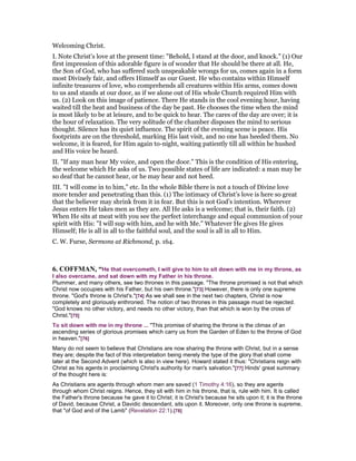 Welcoming Christ.
I. Note Christ’s love at the present time: "Behold, I stand at the door, and knock." (1) Our
first impression of this adorable figure is of wonder that He should be there at all. He,
the Son of God, who has suffered such unspeakable wrongs for us, comes again in a form
most Divinely fair, and offers Himself as our Guest. He who contains within Himself
infinite treasures of love, who comprehends all creatures within His arms, comes down
to us and stands at our door, as if we alone out of His whole Church required Him with
us. (2) Look on this image of patience. There He stands in the cool evening hour, having
waited till the heat and business of the day be past. He chooses the time when the mind
is most likely to be at leisure, and to be quick to hear. The cares of the day are over; it is
the hour of relaxation. The very solitude of the chamber disposes the mind to serious
thought. Silence has its quiet influence. The spirit of the evening scene is peace. His
footprints are on the threshold, marking His last visit, and no one has heeded them. No
welcome, it is feared, for Him again to-night, waiting patiently till all within be hushed
and His voice be heard.
II. "If any man hear My voice, and open the door." This is the condition of His entering,
the welcome which He asks of us. Two possible states of life are indicated: a man may be
so deaf that he cannot hear, or he may hear and not heed.
III. "I will come in to him," etc. In the whole Bible there is not a touch of Divine love
more tender and penetrating than this. (1) The intimacy of Christ’s love is here so great
that the believer may shrink from it in fear. But this is not God’s intention. Wherever
Jesus enters He takes men as they are. All He asks is a welcome; that is, their faith. (2)
When He sits at meat with you see the perfect interchange and equal communion of your
spirit with His: "I will sup with him, and he with Me." Whatever He gives He gives
Himself; He is all in all to the faithful soul, and the soul is all in all to Him.
C. W. Furse, Sermons at Richmond, p. 164.
6. COFFMA , “He that overcometh, I will give to him to sit down with me in my throne, as
I also overcame, and sat down with my Father in his throne.
Plummer, and many others, see two thrones in this passage. "The throne promised is not that which
Christ now occupies with his Father, but his own throne."[73] However, there is only one supreme
throne. "God's throne is Christ's."[74] As we shall see in the next two chapters, Christ is now
completely and gloriously enthroned. The notion of two thrones in this passage must be rejected.
"God knows no other victory, and needs no other victory, than that which is won by the cross of
Christ."[75]
To sit down with me in my throne ... "This promise of sharing the throne is the climax of an
ascending series of glorious promises which carry us from the Garden of Eden to the throne of God
in heaven."[76]
Many do not seem to believe that Christians are now sharing the throne with Christ, but in a sense
they are; despite the fact of this interpretation being merely the type of the glory that shall come
later at the Second Advent (which is also in view here). Howard stated it thus: "Christians reign with
Christ as his agents in proclaiming Christ's authority for man's salvation."[77] Hinds' great summary
of the thought here is:
As Christians are agents through whom men are saved (1 Timothy 4:16), so they are agents
through whom Christ reigns. Hence, they sit with him in his throne, that is, rule with him. It is called
the Father's throne because he gave it to Christ; it is Christ's because he sits upon it; it is the throne
of David, because Christ, a Davidic descendant, sits upon it. Moreover, only one throne is supreme,
that "of God and of the Lamb" (Revelation 22:1).[78]
 