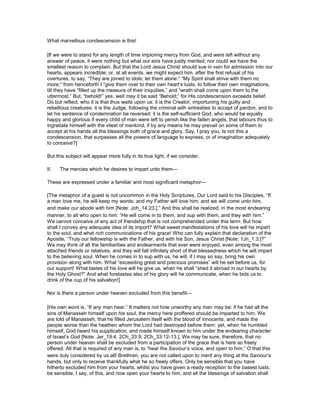 What marvellous condescension is this!
[If we were to stand for any length of time imploring mercy from God, and were left without any
answer of peace, it were nothing but what our sins have justly merited; nor could we have the
smallest reason to complain. But that the Lord Jesus Christ should sue in vain for admission into our
hearts, appears incredible; or, at all events, we might expect him, after the first refusal of his
overtures, to say, “They are joined to idols; let them alone:” “My Spirit shall strive with them no
more;” from henceforth I “give them over to their own heart’s lusts, to follow their own imaginations,
till they have “filled up the measure of their iniquities,” and “wrath shall come upon them to the
uttermost.” But, “behold!” yes, well may it be said “Behold;” for His condescension exceeds belief.
Do but reflect, who it is that thus waits upon us: it is the Creator, importuning his guilty and
rebellious creatures: it is the Judge, following the criminal with entreaties to accept of pardon, and to
let his sentence of condemnation be reversed: it is the self-sufficient God, who would be equally
happy and glorious if every child of man were left to perish like the fallen angels, that labours thus to
ingratiate himself with the vilest of mankind, if by any means he may prevail on some of them to
accept at his hands all the blessings both of grace and glory. Say, I pray you, Is not this a
condescension, that surpasses all the powers of language to express, or of imagination adequately
to conceive?]
But this subject will appear more fully in its true light, if we consider,
II. The mercies which he desires to impart unto them—
These are expressed under a familiar and most significant metaphor—
[The metaphor of a guest is not uncommon in the Holy Scriptures. Our Lord said to his Disciples, “If
a man love me, he will keep my words: and my Father will love him; and we will come unto him,
and make our abode with him [Note: Joh_14:23.].” And this shall be realized, in the most endearing
manner, to all who open to him: “He will come in to them, and sup with them, and they with him.”
We cannot conceive of any act of friendship that is not comprehended under this term. But how
shall I convey any adequate idea of its import? What sweet manifestations of his love will he impart
to the soul, and what rich communications of his grace! Who can fully explain that declaration of the
Apostle, “Truly our fellowship is with the Father, and with his Son, Jesus Christ [Note: 1Jn_1:3.]?”
We may think of all the familiarities and endearments that ever were enjoyed, even among the most
attached friends or relatives, and they will fall infinitely short of that blessedness which he will impart
to the believing soul. When he comes in to sup with us, he will, if I may so say, bring his own
provision along with him. What “exceeding great and precious promises” will he set before us, for
our support! What tastes of his love will he give us, when he shall “shed it abroad in our hearts by
the Holy Ghost?” And what foretastes also of his glory will he communicate, when he bids us to
drink of the cup of his salvation!]
Nor is there a person under heaven excluded from this benefit—
[His own word is, “If any man hear.” It matters not how unworthy any man may be: if he had all the
sins of Manasseh himself upon his soul, the mercy here proffered should be imparted to him. We
are told of Manasseh, that he filled Jerusalem itself with the blood of innocents, and made the
people worse than the heathen whom the Lord had destroyed before them: yet, when he humbled
himself, God heard his supplication, and made himself known to him under the endearing character
of Israel’s God [Note: Jer_19:4. 2Ch_33:9; 2Ch_33:12-13.]. We may be sure, therefore, that no
person under heaven shall be excluded from a participation of the grace that is here so freely
offered. All that is required of any man is, to “hear the Saviour’s voice, and open to him.” O that this
were duly considered by us all! Brethren, you are not called upon to merit any thing at the Saviour’s
hands, but only to receive thankfully what he so freely offers. Only be sensible that you have
hitherto excluded him from your hearts, whilst you have given a ready reception to the basest lusts;
be sensible, I say, of this, and now open your hearts to him, and all the blessings of salvation shall
 