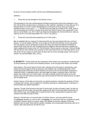 be yours, for your present comfort, and for your everlasting possession.]
Address—
1. Those who are yet strangers to the Saviour’s love—
[The generality of men who call themselves Christians would quite revolt at the expression in my
text, and at all the wonders of love contained in it. But, brethren, wherefore is it thus with you? Is it
because there is no truth in these representations? or because ye have never yet sought to
experience them in your souls — — — Would ye but now open your hearts to him, verily, there is
not one amongst you of whom it should not be said, that “Christ is gone to be a guest with a man
that is a sinner [Note: Luk_19:7.].” But if ye refuse his entreaties now, the time will come, when ye
shall cry to him, but not be heard [Note: Pro_1:24-31. Isa_55:6.].]
2. Those who have had some experience of it in their souls—
[Be not satisfied with any measure of intercourse that you have yet enjoyed with your Lord and
Saviour. Ye cannot expect, with Paul, to be caught up into the third heavens: but ye may expect
from the Saviour such an abundance of grace and mercy and peace as shall be a foretaste of
heaven itself. Only cast out, with increasing zeal and diligence, the lusts that have occupied your
heart, sweeping from every corner of it “the old leaven, that ye may be a new lump,” and your feasts
with the Saviour here shall be only a prelude to that richer feast which you shall enjoy above: for all
with whom he has supped on earth shall “sit down with him at the marriage-supper of the Lamb in
heaven” for evermore [Note: Rev_19:9.].]
8. BURKITT, “These words are very expressive of the tender love and gracious condescension
of Christ towards poor sinners; full of heavenly rhetoric, to win and gain their hearts unto himself.
Here observe, That man's heart is Christ's door, that this door of the heart is naturally shut, yea,
locked and barred against Christ by ignorance and infidelity; that, notwithstanding this, Christ
knocks graciously at the door of men's hearts by his word, by his rod, by his Spirit: knocking is a
vehement motion, a reiterated motion, we knock again and again; a gradual motion, first more
gently, then loudly; and it is a finite motion, men will not always continue knocking, but if none
answer, they turn their backs and go their way. All the knocks 0f Christ will cease and end, his Spirit
will not always strive.
Farther observe, Christ doth not only knock, but stands knocking; it denotes the assiduity of Christ
in waiting upon sinners, and his patience in knocking; standing is a waiting posture, it denotes an
earnest desire and patient expectation.
Observe, Though Christ knocks at the door of man's heart, he doth not break it open, he doth not
offer violence to men's wills, and save them against their wills; but the Holy Spirit inclines them to
hear Christ's voice, and enables them to open the door to him, causing them to approve of and
consent to the offer and call of Christ.
Observe, That the door is no sooner open, but Christ comes in, and sups with the sinner:
his coming in denotes our union to him; his supping, our communion with him, imperfect on earth,
complete in heaven; there is a mutual, sweet, and intimate communion between Christ and
believers here on earth; there will be a perfect, complete, and uninterrupted communion with him in
heaven, when they shall ever be with the Lord.
 